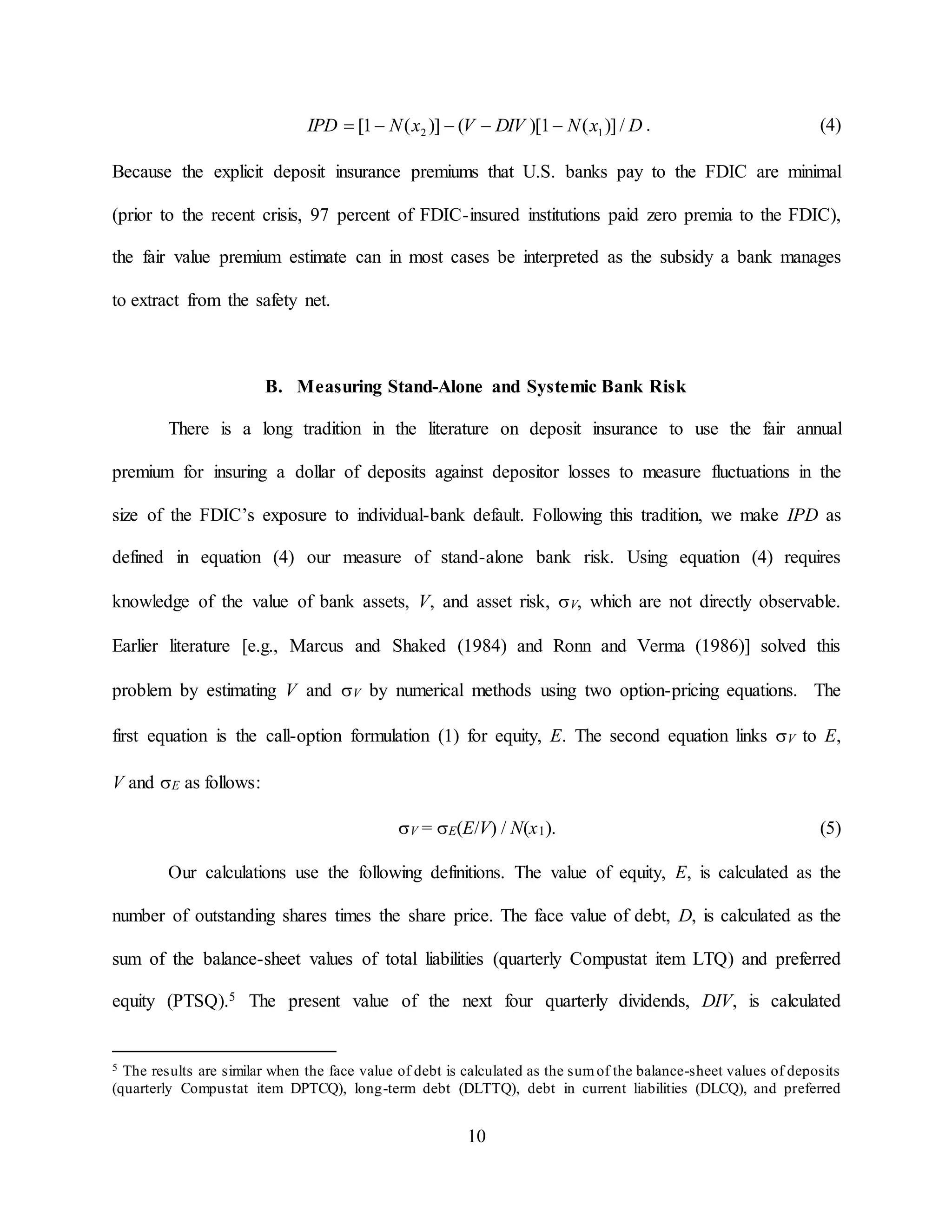 10
DxNDIVVxNIPD /)](1)[()](1[ 12  . (4)
Because the explicit deposit insurance premiums that U.S. banks pay to the FDIC are minimal
(prior to the recent crisis, 97 percent of FDIC-insured institutions paid zero premia to the FDIC),
the fair value premium estimate can in most cases be interpreted as the subsidy a bank manages
to extract from the safety net.
B. Measuring Stand-Alone and Systemic Bank Risk
There is a long tradition in the literature on deposit insurance to use the fair annual
premium for insuring a dollar of deposits against depositor losses to measure fluctuations in the
size of the FDIC’s exposure to individual-bank default. Following this tradition, we make IPD as
defined in equation (4) our measure of stand-alone bank risk. Using equation (4) requires
knowledge of the value of bank assets, V, and asset risk, V, which are not directly observable.
Earlier literature [e.g., Marcus and Shaked (1984) and Ronn and Verma (1986)] solved this
problem by estimating V and V by numerical methods using two option-pricing equations. The
first equation is the call-option formulation (1) for equity, E. The second equation links V to E,
V and E as follows:
V = E(E/V) / N(x1). (5)
Our calculations use the following definitions. The value of equity, E, is calculated as the
number of outstanding shares times the share price. The face value of debt, D, is calculated as the
sum of the balance-sheet values of total liabilities (quarterly Compustat item LTQ) and preferred
equity (PTSQ).5 The present value of the next four quarterly dividends, DIV, is calculated
5 The results are similar when the face value of debt is calculated as the sumof the balance-sheet values of deposits
(quarterly Compustat item DPTCQ), long-term debt (DLTTQ), debt in current liabilities (DLCQ), and preferred
 