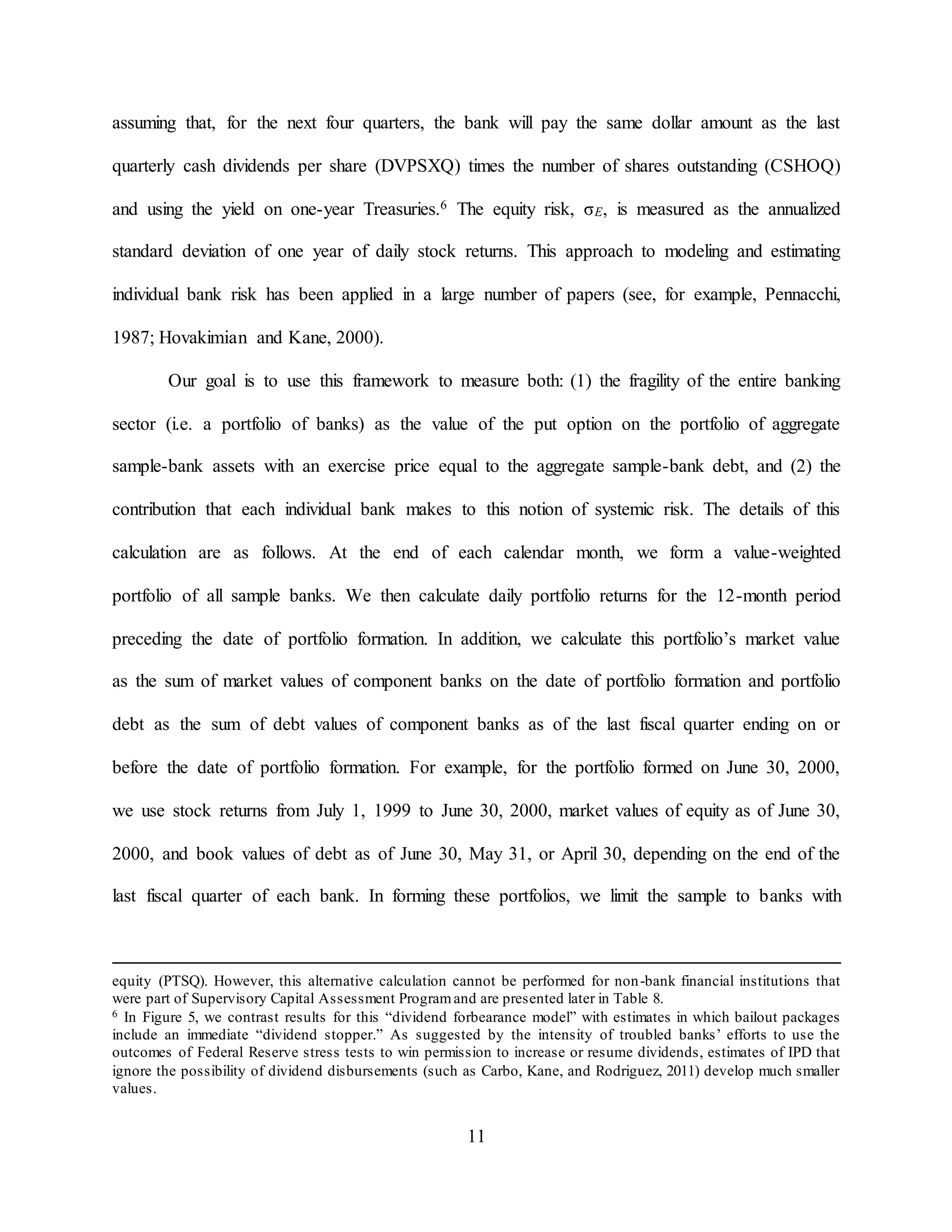11
assuming that, for the next four quarters, the bank will pay the same dollar amount as the last
quarterly cash dividends per share (DVPSXQ) times the number of shares outstanding (CSHOQ)
and using the yield on one-year Treasuries.6 The equity risk, σE, is measured as the annualized
standard deviation of one year of daily stock returns. This approach to modeling and estimating
individual bank risk has been applied in a large number of papers (see, for example, Pennacchi,
1987; Hovakimian and Kane, 2000).
Our goal is to use this framework to measure both: (1) the fragility of the entire banking
sector (i.e. a portfolio of banks) as the value of the put option on the portfolio of aggregate
sample-bank assets with an exercise price equal to the aggregate sample-bank debt, and (2) the
contribution that each individual bank makes to this notion of systemic risk. The details of this
calculation are as follows. At the end of each calendar month, we form a value-weighted
portfolio of all sample banks. We then calculate daily portfolio returns for the 12-month period
preceding the date of portfolio formation. In addition, we calculate this portfolio’s market value
as the sum of market values of component banks on the date of portfolio formation and portfolio
debt as the sum of debt values of component banks as of the last fiscal quarter ending on or
before the date of portfolio formation. For example, for the portfolio formed on June 30, 2000,
we use stock returns from July 1, 1999 to June 30, 2000, market values of equity as of June 30,
2000, and book values of debt as of June 30, May 31, or April 30, depending on the end of the
last fiscal quarter of each bank. In forming these portfolios, we limit the sample to banks with
equity (PTSQ). However, this alternative calculation cannot be performed for non-bank financial institutions that
were part of Supervisory Capital Assessment Programand are presented later in Table 8.
6 In Figure 5, we contrast results for this “dividend forbearance model” with estimates in which bailout packages
include an immediate “dividend stopper.” As suggested by the intensity of troubled banks’ efforts to use the
outcomes of Federal Reserve stress tests to win permission to increase or resume dividends, estimates of IPD that
ignore the possibility of dividend disbursements (such as Carbo, Kane, and Rodriguez, 2011) develop much smaller
values.
 