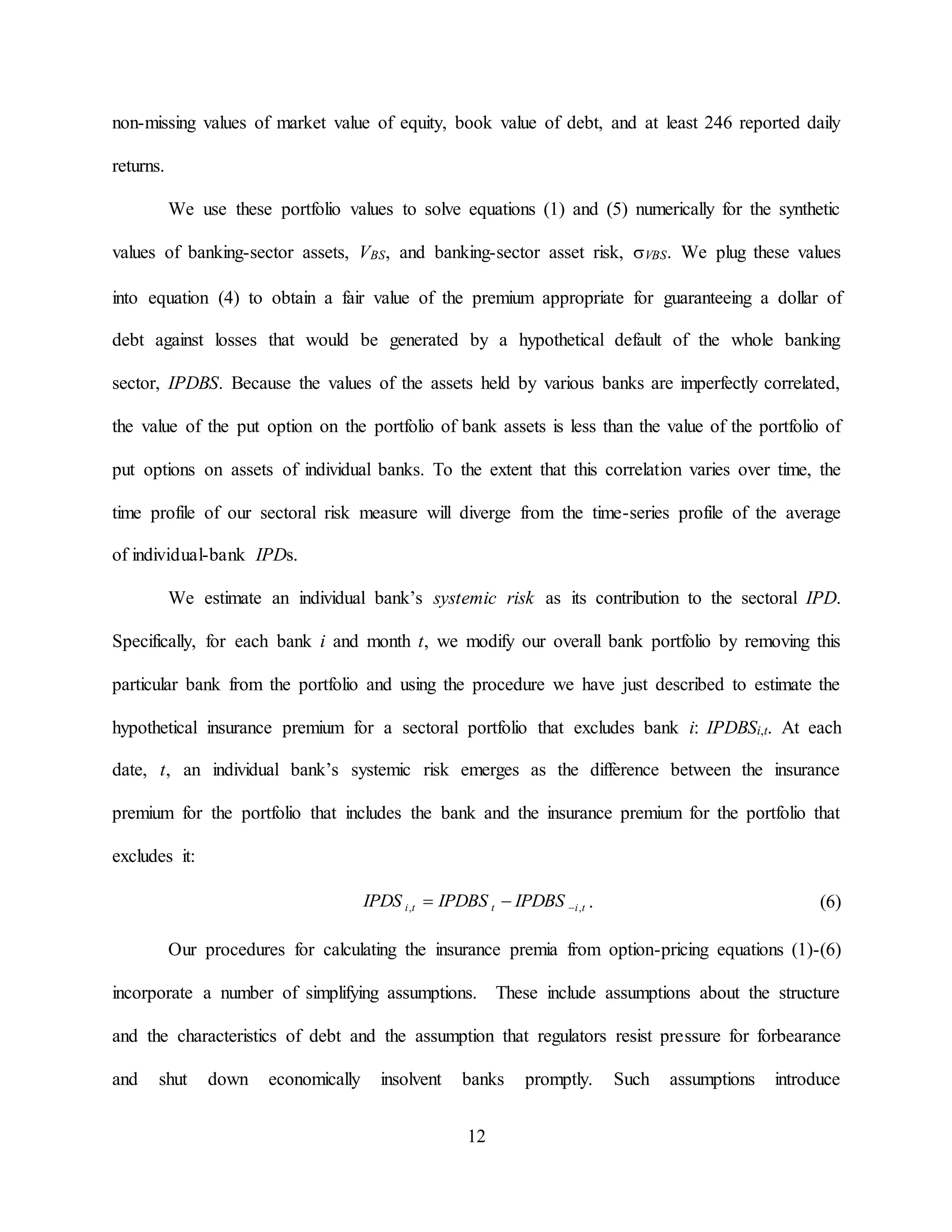 12
non-missing values of market value of equity, book value of debt, and at least 246 reported daily
returns.
We use these portfolio values to solve equations (1) and (5) numerically for the synthetic
values of banking-sector assets, VBS, and banking-sector asset risk, VBS. We plug these values
into equation (4) to obtain a fair value of the premium appropriate for guaranteeing a dollar of
debt against losses that would be generated by a hypothetical default of the whole banking
sector, IPDBS. Because the values of the assets held by various banks are imperfectly correlated,
the value of the put option on the portfolio of bank assets is less than the value of the portfolio of
put options on assets of individual banks. To the extent that this correlation varies over time, the
time profile of our sectoral risk measure will diverge from the time-series profile of the average
of individual-bank IPDs.
We estimate an individual bank’s systemic risk as its contribution to the sectoral IPD.
Specifically, for each bank i and month t, we modify our overall bank portfolio by removing this
particular bank from the portfolio and using the procedure we have just described to estimate the
hypothetical insurance premium for a sectoral portfolio that excludes bank i: IPDBSi,t. At each
date, t, an individual bank’s systemic risk emerges as the difference between the insurance
premium for the portfolio that includes the bank and the insurance premium for the portfolio that
excludes it:
titti IPDBSIPDBSIPDS ,,  . (6)
Our procedures for calculating the insurance premia from option-pricing equations (1)-(6)
incorporate a number of simplifying assumptions. These include assumptions about the structure
and the characteristics of debt and the assumption that regulators resist pressure for forbearance
and shut down economically insolvent banks promptly. Such assumptions introduce
 