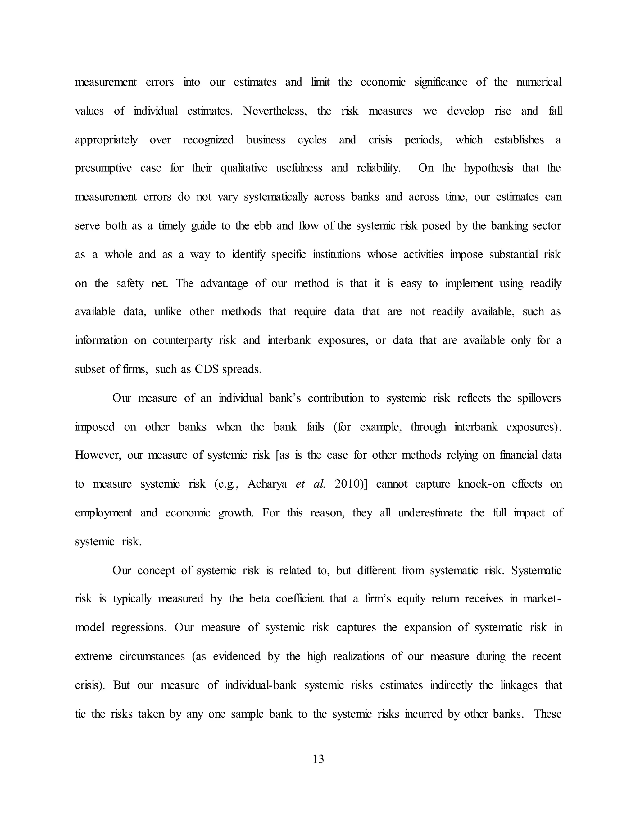 13
measurement errors into our estimates and limit the economic significance of the numerical
values of individual estimates. Nevertheless, the risk measures we develop rise and fall
appropriately over recognized business cycles and crisis periods, which establishes a
presumptive case for their qualitative usefulness and reliability. On the hypothesis that the
measurement errors do not vary systematically across banks and across time, our estimates can
serve both as a timely guide to the ebb and flow of the systemic risk posed by the banking sector
as a whole and as a way to identify specific institutions whose activities impose substantial risk
on the safety net. The advantage of our method is that it is easy to implement using readily
available data, unlike other methods that require data that are not readily available, such as
information on counterparty risk and interbank exposures, or data that are available only for a
subset of firms, such as CDS spreads.
Our measure of an individual bank’s contribution to systemic risk reflects the spillovers
imposed on other banks when the bank fails (for example, through interbank exposures).
However, our measure of systemic risk [as is the case for other methods relying on financial data
to measure systemic risk (e.g., Acharya et al. 2010)] cannot capture knock-on effects on
employment and economic growth. For this reason, they all underestimate the full impact of
systemic risk.
Our concept of systemic risk is related to, but different from systematic risk. Systematic
risk is typically measured by the beta coefficient that a firm’s equity return receives in market-
model regressions. Our measure of systemic risk captures the expansion of systematic risk in
extreme circumstances (as evidenced by the high realizations of our measure during the recent
crisis). But our measure of individual-bank systemic risks estimates indirectly the linkages that
tie the risks taken by any one sample bank to the systemic risks incurred by other banks. These
 