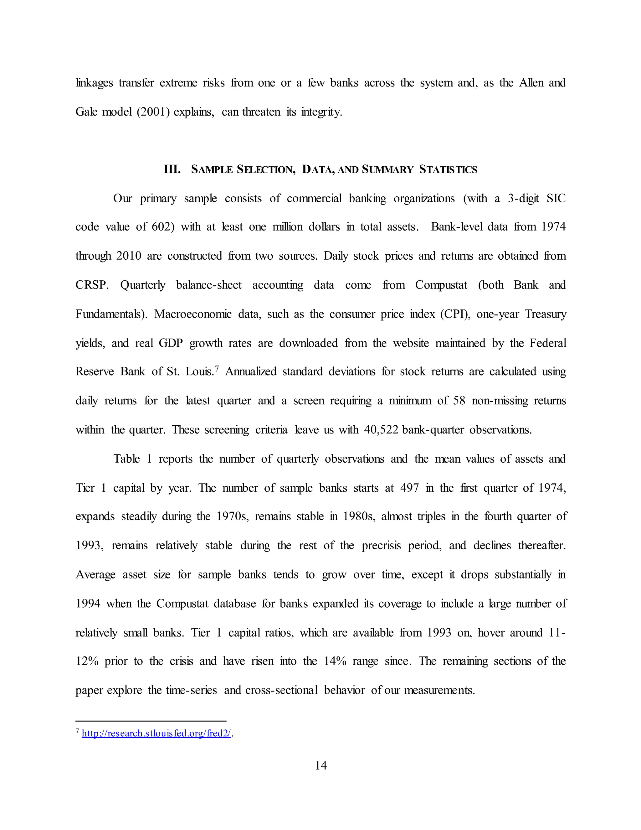14
linkages transfer extreme risks from one or a few banks across the system and, as the Allen and
Gale model (2001) explains, can threaten its integrity.
III. SAMPLE SELECTION, DATA, AND SUMMARY STATISTICS
Our primary sample consists of commercial banking organizations (with a 3-digit SIC
code value of 602) with at least one million dollars in total assets. Bank-level data from 1974
through 2010 are constructed from two sources. Daily stock prices and returns are obtained from
CRSP. Quarterly balance-sheet accounting data come from Compustat (both Bank and
Fundamentals). Macroeconomic data, such as the consumer price index (CPI), one-year Treasury
yields, and real GDP growth rates are downloaded from the website maintained by the Federal
Reserve Bank of St. Louis.7 Annualized standard deviations for stock returns are calculated using
daily returns for the latest quarter and a screen requiring a minimum of 58 non-missing returns
within the quarter. These screening criteria leave us with 40,522 bank-quarter observations.
Table 1 reports the number of quarterly observations and the mean values of assets and
Tier 1 capital by year. The number of sample banks starts at 497 in the first quarter of 1974,
expands steadily during the 1970s, remains stable in 1980s, almost triples in the fourth quarter of
1993, remains relatively stable during the rest of the precrisis period, and declines thereafter.
Average asset size for sample banks tends to grow over time, except it drops substantially in
1994 when the Compustat database for banks expanded its coverage to include a large number of
relatively small banks. Tier 1 capital ratios, which are available from 1993 on, hover around 11-
12% prior to the crisis and have risen into the 14% range since. The remaining sections of the
paper explore the time-series and cross-sectional behavior of our measurements.
7 http://research.stlouisfed.org/fred2/.
 