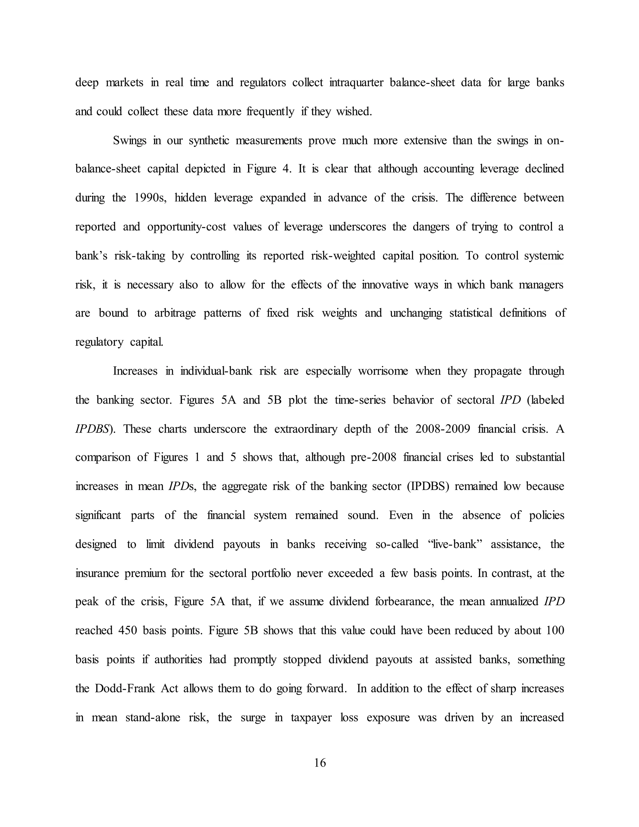 16
deep markets in real time and regulators collect intraquarter balance-sheet data for large banks
and could collect these data more frequently if they wished.
Swings in our synthetic measurements prove much more extensive than the swings in on-
balance-sheet capital depicted in Figure 4. It is clear that although accounting leverage declined
during the 1990s, hidden leverage expanded in advance of the crisis. The difference between
reported and opportunity-cost values of leverage underscores the dangers of trying to control a
bank’s risk-taking by controlling its reported risk-weighted capital position. To control systemic
risk, it is necessary also to allow for the effects of the innovative ways in which bank managers
are bound to arbitrage patterns of fixed risk weights and unchanging statistical definitions of
regulatory capital.
Increases in individual-bank risk are especially worrisome when they propagate through
the banking sector. Figures 5A and 5B plot the time-series behavior of sectoral IPD (labeled
IPDBS). These charts underscore the extraordinary depth of the 2008-2009 financial crisis. A
comparison of Figures 1 and 5 shows that, although pre-2008 financial crises led to substantial
increases in mean IPDs, the aggregate risk of the banking sector (IPDBS) remained low because
significant parts of the financial system remained sound. Even in the absence of policies
designed to limit dividend payouts in banks receiving so-called “live-bank” assistance, the
insurance premium for the sectoral portfolio never exceeded a few basis points. In contrast, at the
peak of the crisis, Figure 5A that, if we assume dividend forbearance, the mean annualized IPD
reached 450 basis points. Figure 5B shows that this value could have been reduced by about 100
basis points if authorities had promptly stopped dividend payouts at assisted banks, something
the Dodd-Frank Act allows them to do going forward. In addition to the effect of sharp increases
in mean stand-alone risk, the surge in taxpayer loss exposure was driven by an increased
 