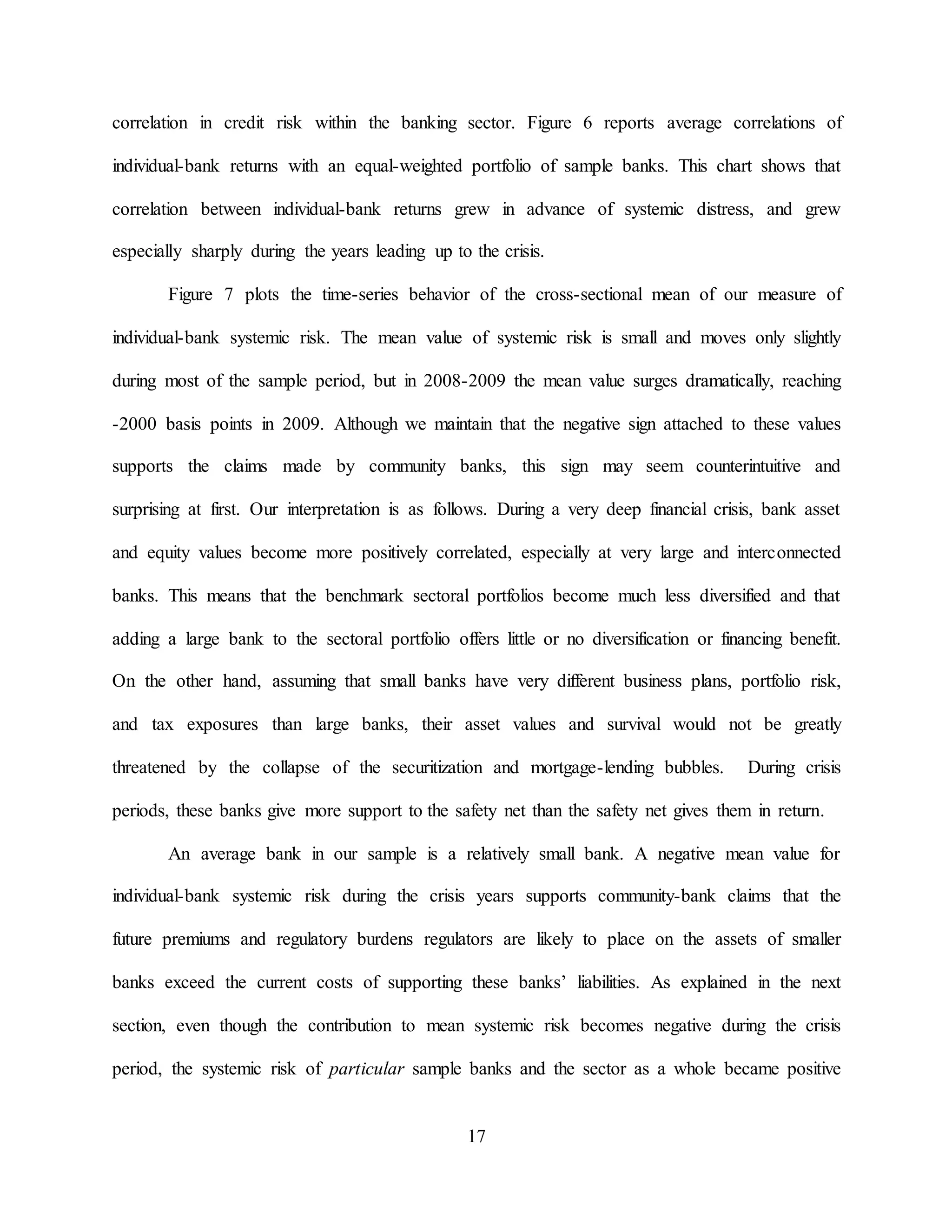17
correlation in credit risk within the banking sector. Figure 6 reports average correlations of
individual-bank returns with an equal-weighted portfolio of sample banks. This chart shows that
correlation between individual-bank returns grew in advance of systemic distress, and grew
especially sharply during the years leading up to the crisis.
Figure 7 plots the time-series behavior of the cross-sectional mean of our measure of
individual-bank systemic risk. The mean value of systemic risk is small and moves only slightly
during most of the sample period, but in 2008-2009 the mean value surges dramatically, reaching
-2000 basis points in 2009. Although we maintain that the negative sign attached to these values
supports the claims made by community banks, this sign may seem counterintuitive and
surprising at first. Our interpretation is as follows. During a very deep financial crisis, bank asset
and equity values become more positively correlated, especially at very large and interconnected
banks. This means that the benchmark sectoral portfolios become much less diversified and that
adding a large bank to the sectoral portfolio offers little or no diversification or financing benefit.
On the other hand, assuming that small banks have very different business plans, portfolio risk,
and tax exposures than large banks, their asset values and survival would not be greatly
threatened by the collapse of the securitization and mortgage-lending bubbles. During crisis
periods, these banks give more support to the safety net than the safety net gives them in return.
An average bank in our sample is a relatively small bank. A negative mean value for
individual-bank systemic risk during the crisis years supports community-bank claims that the
future premiums and regulatory burdens regulators are likely to place on the assets of smaller
banks exceed the current costs of supporting these banks’ liabilities. As explained in the next
section, even though the contribution to mean systemic risk becomes negative during the crisis
period, the systemic risk of particular sample banks and the sector as a whole became positive
 