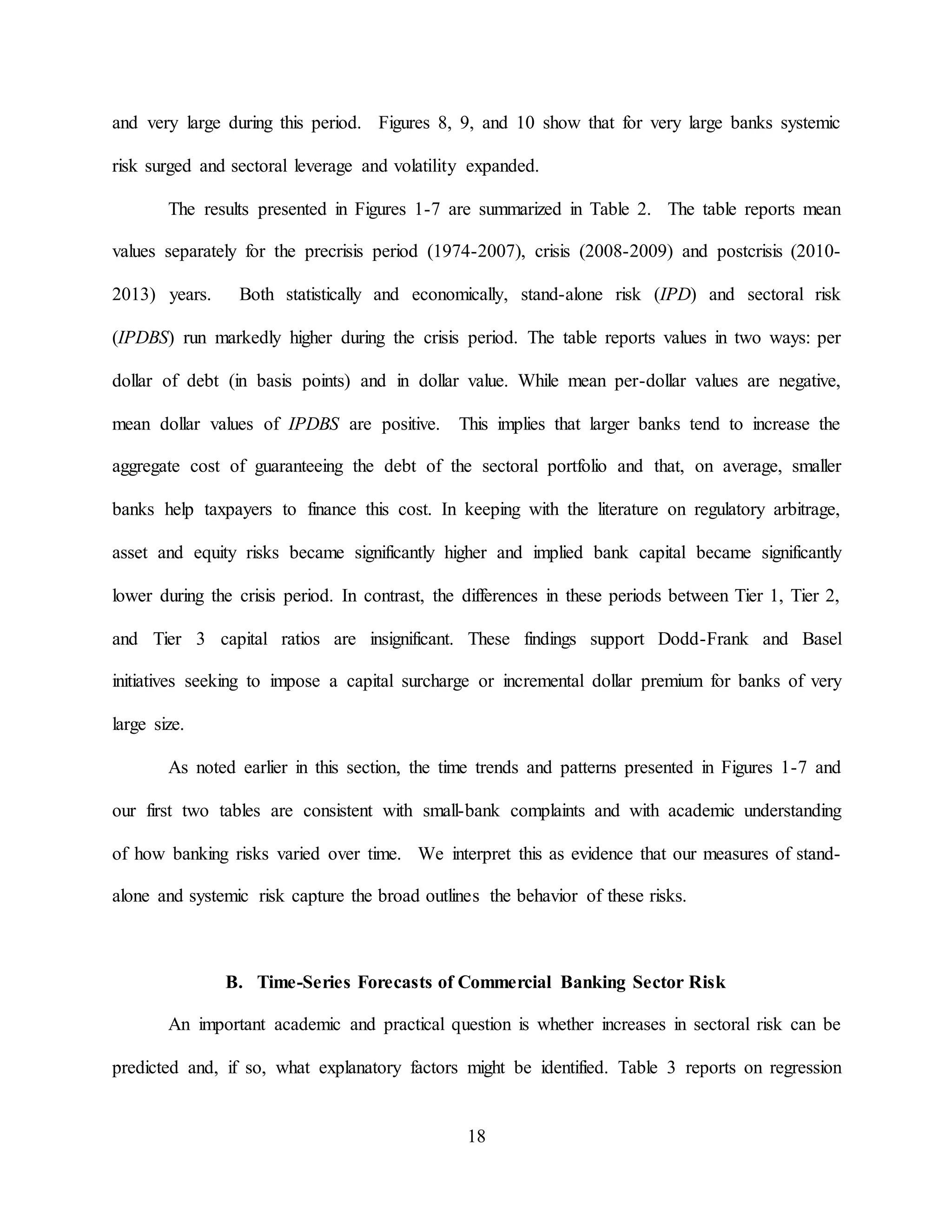 18
and very large during this period. Figures 8, 9, and 10 show that for very large banks systemic
risk surged and sectoral leverage and volatility expanded.
The results presented in Figures 1-7 are summarized in Table 2. The table reports mean
values separately for the precrisis period (1974-2007), crisis (2008-2009) and postcrisis (2010-
2013) years. Both statistically and economically, stand-alone risk (IPD) and sectoral risk
(IPDBS) run markedly higher during the crisis period. The table reports values in two ways: per
dollar of debt (in basis points) and in dollar value. While mean per-dollar values are negative,
mean dollar values of IPDBS are positive. This implies that larger banks tend to increase the
aggregate cost of guaranteeing the debt of the sectoral portfolio and that, on average, smaller
banks help taxpayers to finance this cost. In keeping with the literature on regulatory arbitrage,
asset and equity risks became significantly higher and implied bank capital became significantly
lower during the crisis period. In contrast, the differences in these periods between Tier 1, Tier 2,
and Tier 3 capital ratios are insignificant. These findings support Dodd-Frank and Basel
initiatives seeking to impose a capital surcharge or incremental dollar premium for banks of very
large size.
As noted earlier in this section, the time trends and patterns presented in Figures 1-7 and
our first two tables are consistent with small-bank complaints and with academic understanding
of how banking risks varied over time. We interpret this as evidence that our measures of stand-
alone and systemic risk capture the broad outlines the behavior of these risks.
B. Time-Series Forecasts of Commercial Banking Sector Risk
An important academic and practical question is whether increases in sectoral risk can be
predicted and, if so, what explanatory factors might be identified. Table 3 reports on regression
 