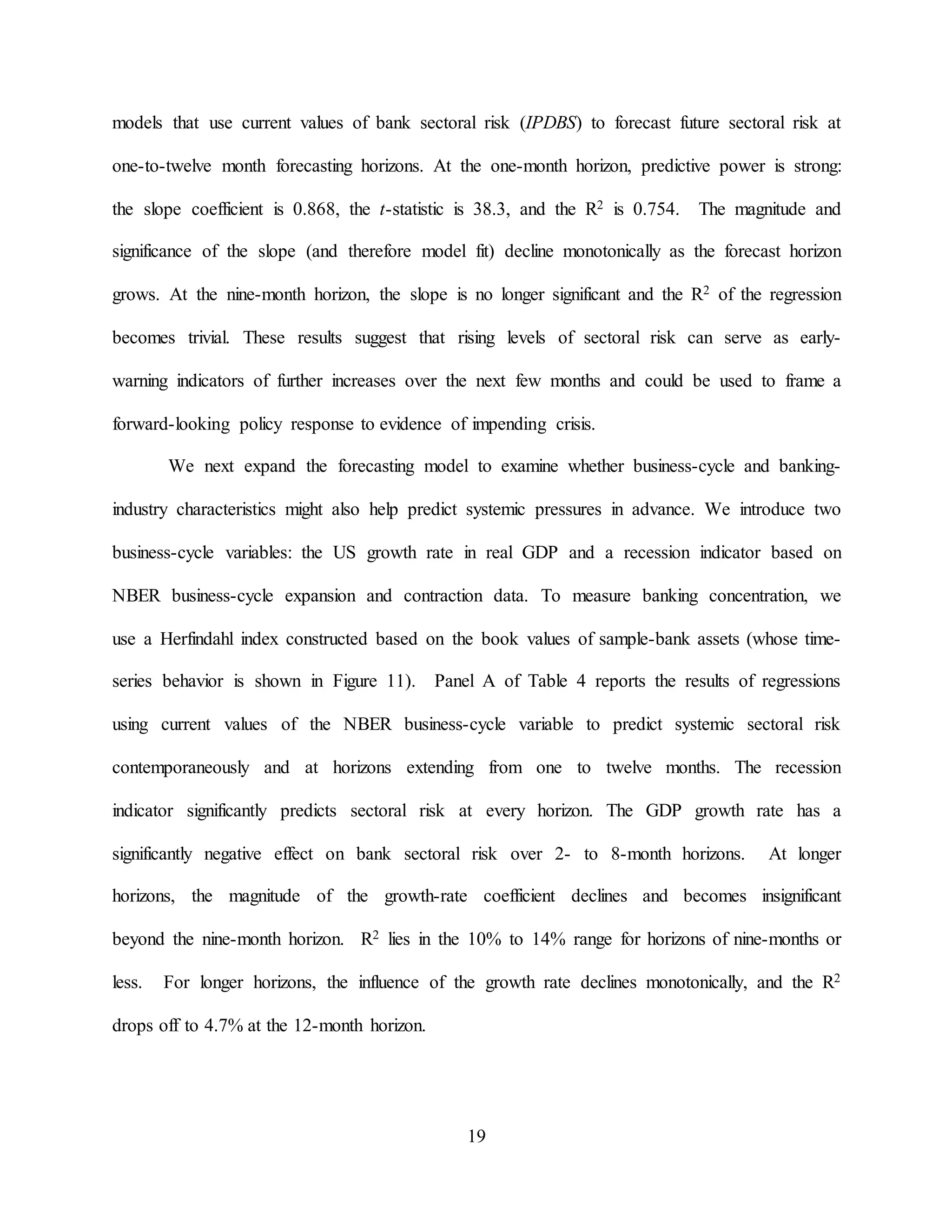 19
models that use current values of bank sectoral risk (IPDBS) to forecast future sectoral risk at
one-to-twelve month forecasting horizons. At the one-month horizon, predictive power is strong:
the slope coefficient is 0.868, the t-statistic is 38.3, and the R2 is 0.754. The magnitude and
significance of the slope (and therefore model fit) decline monotonically as the forecast horizon
grows. At the nine-month horizon, the slope is no longer significant and the R2 of the regression
becomes trivial. These results suggest that rising levels of sectoral risk can serve as early-
warning indicators of further increases over the next few months and could be used to frame a
forward-looking policy response to evidence of impending crisis.
We next expand the forecasting model to examine whether business-cycle and banking-
industry characteristics might also help predict systemic pressures in advance. We introduce two
business-cycle variables: the US growth rate in real GDP and a recession indicator based on
NBER business-cycle expansion and contraction data. To measure banking concentration, we
use a Herfindahl index constructed based on the book values of sample-bank assets (whose time-
series behavior is shown in Figure 11). Panel A of Table 4 reports the results of regressions
using current values of the NBER business-cycle variable to predict systemic sectoral risk
contemporaneously and at horizons extending from one to twelve months. The recession
indicator significantly predicts sectoral risk at every horizon. The GDP growth rate has a
significantly negative effect on bank sectoral risk over 2- to 8-month horizons. At longer
horizons, the magnitude of the growth-rate coefficient declines and becomes insignificant
beyond the nine-month horizon. R2 lies in the 10% to 14% range for horizons of nine-months or
less. For longer horizons, the influence of the growth rate declines monotonically, and the R2
drops off to 4.7% at the 12-month horizon.
 
