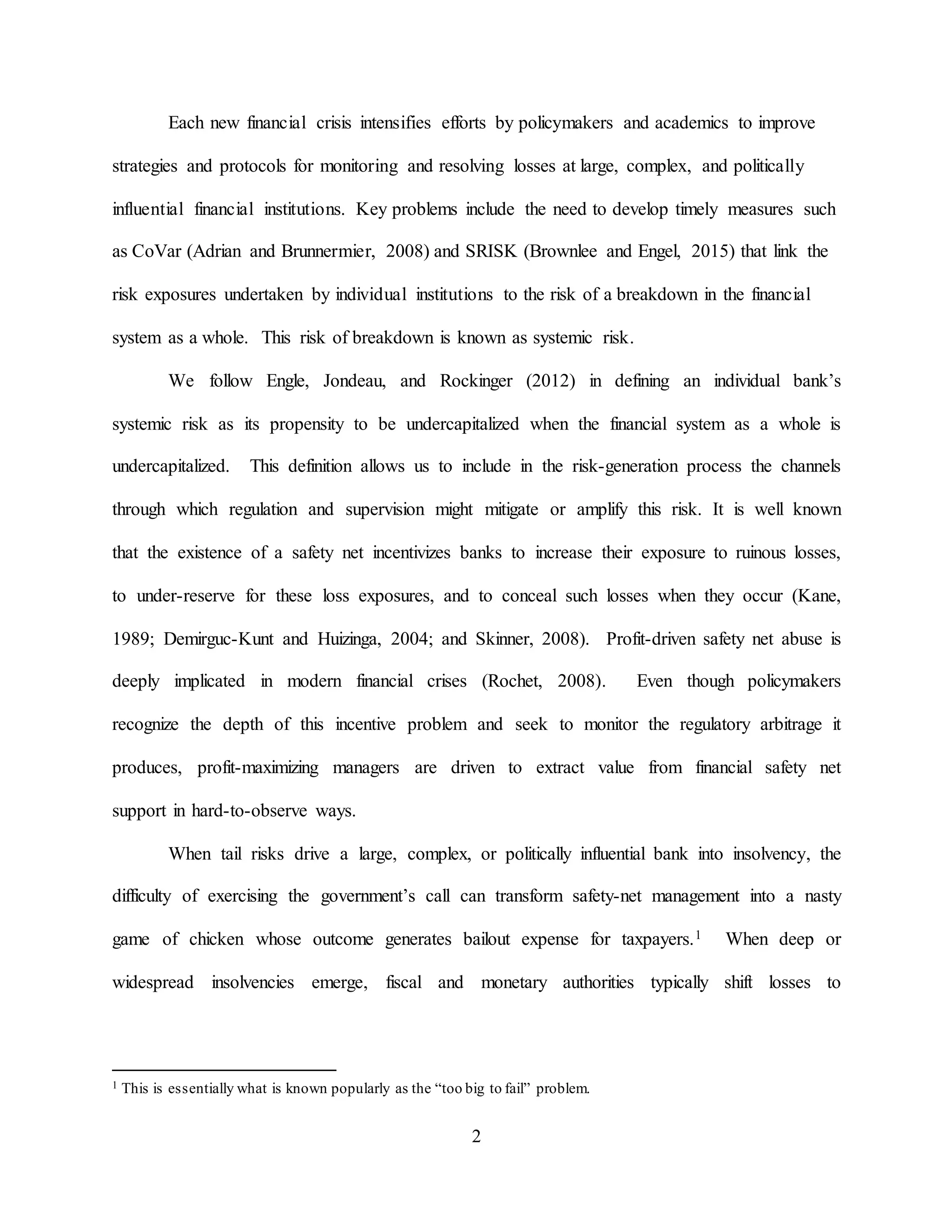 2
Each new financial crisis intensifies efforts by policymakers and academics to improve
strategies and protocols for monitoring and resolving losses at large, complex, and politically
influential financial institutions. Key problems include the need to develop timely measures such
as CoVar (Adrian and Brunnermier, 2008) and SRISK (Brownlee and Engel, 2015) that link the
risk exposures undertaken by individual institutions to the risk of a breakdown in the financial
system as a whole. This risk of breakdown is known as systemic risk.
We follow Engle, Jondeau, and Rockinger (2012) in defining an individual bank’s
systemic risk as its propensity to be undercapitalized when the financial system as a whole is
undercapitalized. This definition allows us to include in the risk-generation process the channels
through which regulation and supervision might mitigate or amplify this risk. It is well known
that the existence of a safety net incentivizes banks to increase their exposure to ruinous losses,
to under-reserve for these loss exposures, and to conceal such losses when they occur (Kane,
1989; Demirguc-Kunt and Huizinga, 2004; and Skinner, 2008). Profit-driven safety net abuse is
deeply implicated in modern financial crises (Rochet, 2008). Even though policymakers
recognize the depth of this incentive problem and seek to monitor the regulatory arbitrage it
produces, profit-maximizing managers are driven to extract value from financial safety net
support in hard-to-observe ways.
When tail risks drive a large, complex, or politically influential bank into insolvency, the
difficulty of exercising the government’s call can transform safety-net management into a nasty
game of chicken whose outcome generates bailout expense for taxpayers.1 When deep or
widespread insolvencies emerge, fiscal and monetary authorities typically shift losses to
1 This is essentially what is known popularly as the “too big to fail” problem.
 