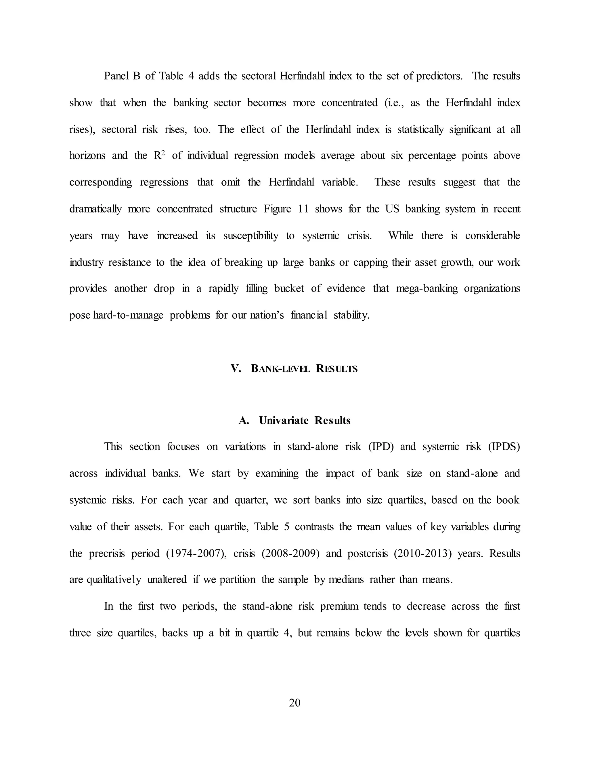 20
Panel B of Table 4 adds the sectoral Herfindahl index to the set of predictors. The results
show that when the banking sector becomes more concentrated (i.e., as the Herfindahl index
rises), sectoral risk rises, too. The effect of the Herfindahl index is statistically significant at all
horizons and the R2 of individual regression models average about six percentage points above
corresponding regressions that omit the Herfindahl variable. These results suggest that the
dramatically more concentrated structure Figure 11 shows for the US banking system in recent
years may have increased its susceptibility to systemic crisis. While there is considerable
industry resistance to the idea of breaking up large banks or capping their asset growth, our work
provides another drop in a rapidly filling bucket of evidence that mega-banking organizations
pose hard-to-manage problems for our nation’s financial stability.
V. BANK-LEVEL RESULTS
A. Univariate Results
This section focuses on variations in stand-alone risk (IPD) and systemic risk (IPDS)
across individual banks. We start by examining the impact of bank size on stand-alone and
systemic risks. For each year and quarter, we sort banks into size quartiles, based on the book
value of their assets. For each quartile, Table 5 contrasts the mean values of key variables during
the precrisis period (1974-2007), crisis (2008-2009) and postcrisis (2010-2013) years. Results
are qualitatively unaltered if we partition the sample by medians rather than means.
In the first two periods, the stand-alone risk premium tends to decrease across the first
three size quartiles, backs up a bit in quartile 4, but remains below the levels shown for quartiles
 