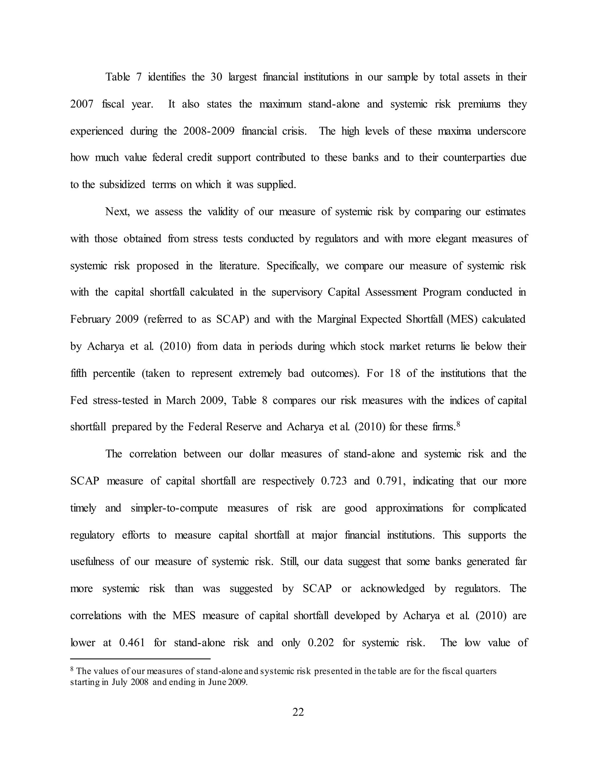 22
Table 7 identifies the 30 largest financial institutions in our sample by total assets in their
2007 fiscal year. It also states the maximum stand-alone and systemic risk premiums they
experienced during the 2008-2009 financial crisis. The high levels of these maxima underscore
how much value federal credit support contributed to these banks and to their counterparties due
to the subsidized terms on which it was supplied.
Next, we assess the validity of our measure of systemic risk by comparing our estimates
with those obtained from stress tests conducted by regulators and with more elegant measures of
systemic risk proposed in the literature. Specifically, we compare our measure of systemic risk
with the capital shortfall calculated in the supervisory Capital Assessment Program conducted in
February 2009 (referred to as SCAP) and with the Marginal Expected Shortfall (MES) calculated
by Acharya et al. (2010) from data in periods during which stock market returns lie below their
fifth percentile (taken to represent extremely bad outcomes). For 18 of the institutions that the
Fed stress-tested in March 2009, Table 8 compares our risk measures with the indices of capital
shortfall prepared by the Federal Reserve and Acharya et al. (2010) for these firms.8
The correlation between our dollar measures of stand-alone and systemic risk and the
SCAP measure of capital shortfall are respectively 0.723 and 0.791, indicating that our more
timely and simpler-to-compute measures of risk are good approximations for complicated
regulatory efforts to measure capital shortfall at major financial institutions. This supports the
usefulness of our measure of systemic risk. Still, our data suggest that some banks generated far
more systemic risk than was suggested by SCAP or acknowledged by regulators. The
correlations with the MES measure of capital shortfall developed by Acharya et al. (2010) are
lower at 0.461 for stand-alone risk and only 0.202 for systemic risk. The low value of
8 The values of our measures of stand-alone and systemic risk presented in the table are for the fiscal quarters
starting in July 2008 and ending in June 2009.
 