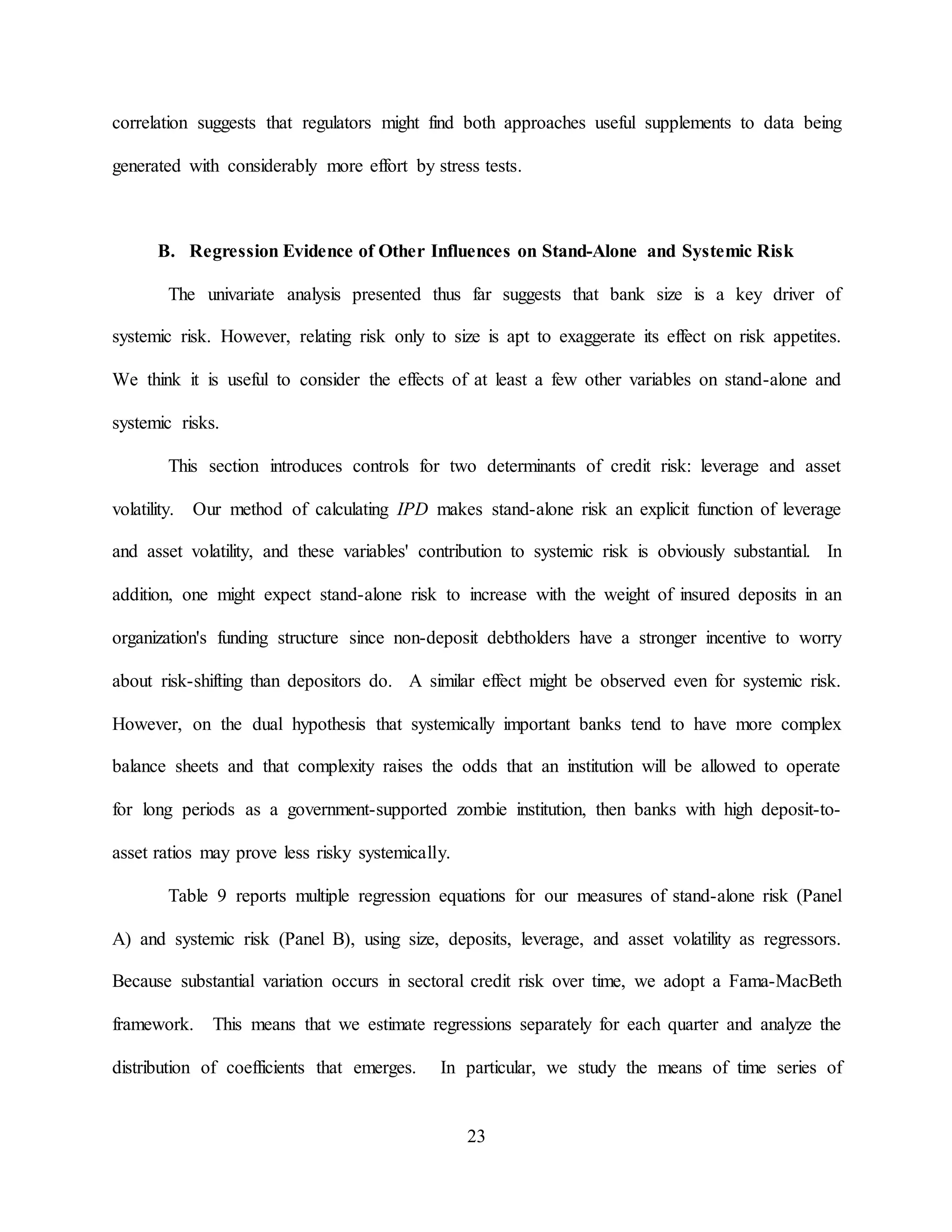 23
correlation suggests that regulators might find both approaches useful supplements to data being
generated with considerably more effort by stress tests.
B. Regression Evidence of Other Influences on Stand-Alone and Systemic Risk
The univariate analysis presented thus far suggests that bank size is a key driver of
systemic risk. However, relating risk only to size is apt to exaggerate its effect on risk appetites.
We think it is useful to consider the effects of at least a few other variables on stand-alone and
systemic risks.
This section introduces controls for two determinants of credit risk: leverage and asset
volatility. Our method of calculating IPD makes stand-alone risk an explicit function of leverage
and asset volatility, and these variables' contribution to systemic risk is obviously substantial. In
addition, one might expect stand-alone risk to increase with the weight of insured deposits in an
organization's funding structure since non-deposit debtholders have a stronger incentive to worry
about risk-shifting than depositors do. A similar effect might be observed even for systemic risk.
However, on the dual hypothesis that systemically important banks tend to have more complex
balance sheets and that complexity raises the odds that an institution will be allowed to operate
for long periods as a government-supported zombie institution, then banks with high deposit-to-
asset ratios may prove less risky systemically.
Table 9 reports multiple regression equations for our measures of stand-alone risk (Panel
A) and systemic risk (Panel B), using size, deposits, leverage, and asset volatility as regressors.
Because substantial variation occurs in sectoral credit risk over time, we adopt a Fama-MacBeth
framework. This means that we estimate regressions separately for each quarter and analyze the
distribution of coefficients that emerges. In particular, we study the means of time series of
 