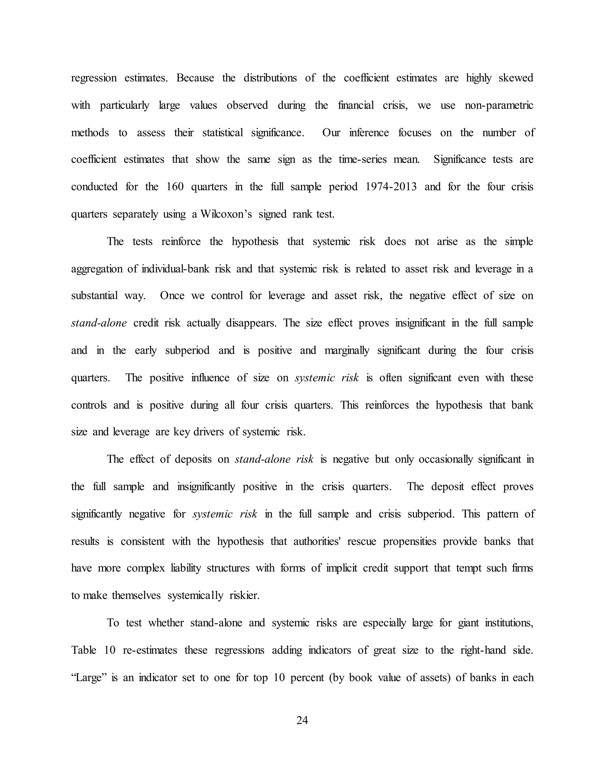 24
regression estimates. Because the distributions of the coefficient estimates are highly skewed
with particularly large values observed during the financial crisis, we use non-parametric
methods to assess their statistical significance. Our inference focuses on the number of
coefficient estimates that show the same sign as the time-series mean. Significance tests are
conducted for the 160 quarters in the full sample period 1974-2013 and for the four crisis
quarters separately using a Wilcoxon’s signed rank test.
The tests reinforce the hypothesis that systemic risk does not arise as the simple
aggregation of individual-bank risk and that systemic risk is related to asset risk and leverage in a
substantial way. Once we control for leverage and asset risk, the negative effect of size on
stand-alone credit risk actually disappears. The size effect proves insignificant in the full sample
and in the early subperiod and is positive and marginally significant during the four crisis
quarters. The positive influence of size on systemic risk is often significant even with these
controls and is positive during all four crisis quarters. This reinforces the hypothesis that bank
size and leverage are key drivers of systemic risk.
The effect of deposits on stand-alone risk is negative but only occasionally significant in
the full sample and insignificantly positive in the crisis quarters. The deposit effect proves
significantly negative for systemic risk in the full sample and crisis subperiod. This pattern of
results is consistent with the hypothesis that authorities' rescue propensities provide banks that
have more complex liability structures with forms of implicit credit support that tempt such firms
to make themselves systemically riskier.
To test whether stand-alone and systemic risks are especially large for giant institutions,
Table 10 re-estimates these regressions adding indicators of great size to the right-hand side.
“Large” is an indicator set to one for top 10 percent (by book value of assets) of banks in each
 