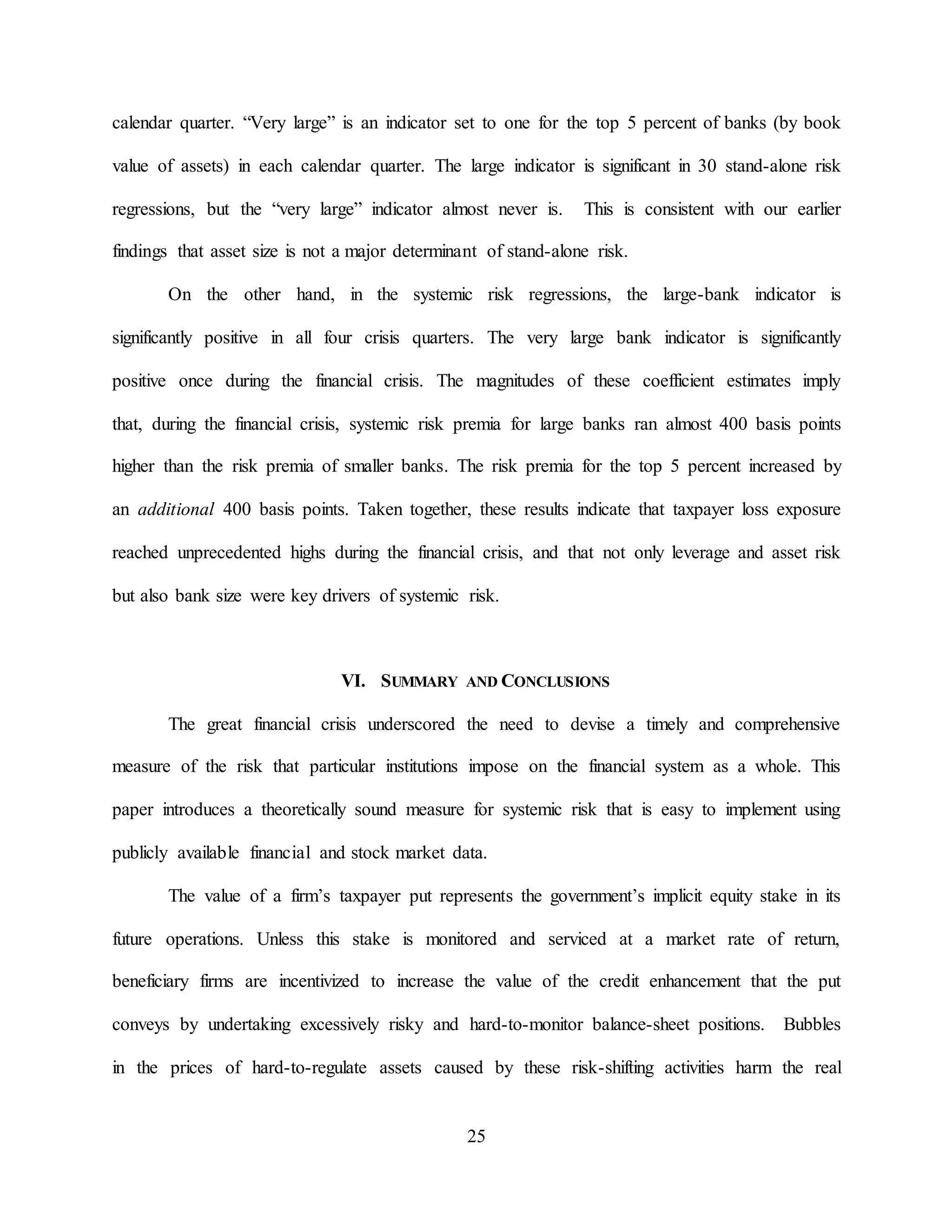 25
calendar quarter. “Very large” is an indicator set to one for the top 5 percent of banks (by book
value of assets) in each calendar quarter. The large indicator is significant in 30 stand-alone risk
regressions, but the “very large” indicator almost never is. This is consistent with our earlier
findings that asset size is not a major determinant of stand-alone risk.
On the other hand, in the systemic risk regressions, the large-bank indicator is
significantly positive in all four crisis quarters. The very large bank indicator is significantly
positive once during the financial crisis. The magnitudes of these coefficient estimates imply
that, during the financial crisis, systemic risk premia for large banks ran almost 400 basis points
higher than the risk premia of smaller banks. The risk premia for the top 5 percent increased by
an additional 400 basis points. Taken together, these results indicate that taxpayer loss exposure
reached unprecedented highs during the financial crisis, and that not only leverage and asset risk
but also bank size were key drivers of systemic risk.
VI. SUMMARY AND CONCLUSIONS
The great financial crisis underscored the need to devise a timely and comprehensive
measure of the risk that particular institutions impose on the financial system as a whole. This
paper introduces a theoretically sound measure for systemic risk that is easy to implement using
publicly available financial and stock market data.
The value of a firm’s taxpayer put represents the government’s implicit equity stake in its
future operations. Unless this stake is monitored and serviced at a market rate of return,
beneficiary firms are incentivized to increase the value of the credit enhancement that the put
conveys by undertaking excessively risky and hard-to-monitor balance-sheet positions. Bubbles
in the prices of hard-to-regulate assets caused by these risk-shifting activities harm the real
 