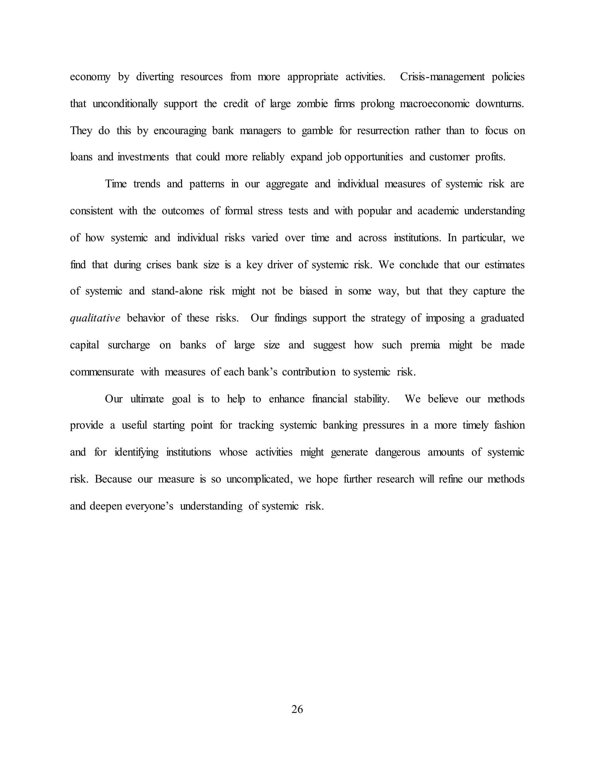26
economy by diverting resources from more appropriate activities. Crisis-management policies
that unconditionally support the credit of large zombie firms prolong macroeconomic downturns.
They do this by encouraging bank managers to gamble for resurrection rather than to focus on
loans and investments that could more reliably expand job opportunities and customer profits.
Time trends and patterns in our aggregate and individual measures of systemic risk are
consistent with the outcomes of formal stress tests and with popular and academic understanding
of how systemic and individual risks varied over time and across institutions. In particular, we
find that during crises bank size is a key driver of systemic risk. We conclude that our estimates
of systemic and stand-alone risk might not be biased in some way, but that they capture the
qualitative behavior of these risks. Our findings support the strategy of imposing a graduated
capital surcharge on banks of large size and suggest how such premia might be made
commensurate with measures of each bank’s contribution to systemic risk.
Our ultimate goal is to help to enhance financial stability. We believe our methods
provide a useful starting point for tracking systemic banking pressures in a more timely fashion
and for identifying institutions whose activities might generate dangerous amounts of systemic
risk. Because our measure is so uncomplicated, we hope further research will refine our methods
and deepen everyone’s understanding of systemic risk.
 