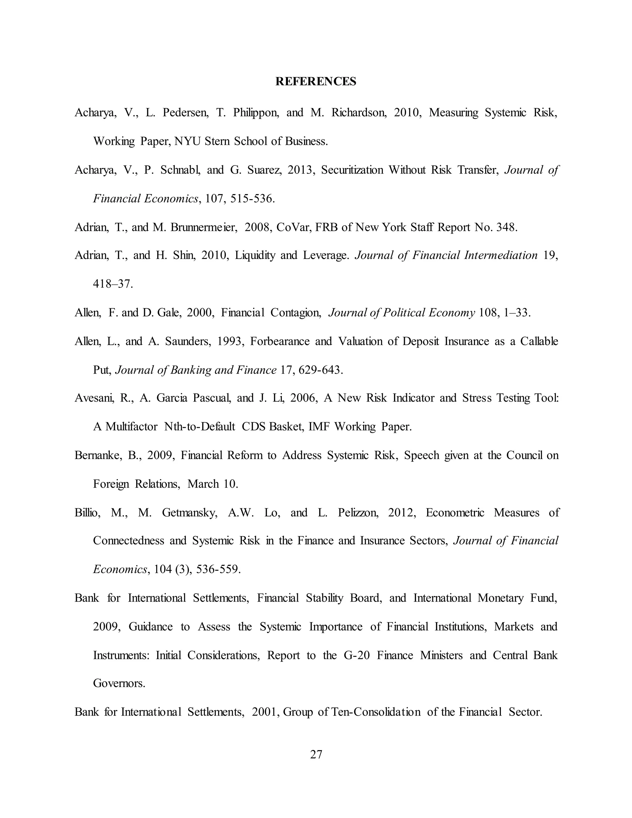 27
REFERENCES
Acharya, V., L. Pedersen, T. Philippon, and M. Richardson, 2010, Measuring Systemic Risk,
Working Paper, NYU Stern School of Business.
Acharya, V., P. Schnabl, and G. Suarez, 2013, Securitization Without Risk Transfer, Journal of
Financial Economics, 107, 515-536.
Adrian, T., and M. Brunnermeier, 2008, CoVar, FRB of New York Staff Report No. 348.
Adrian, T., and H. Shin, 2010, Liquidity and Leverage. Journal of Financial Intermediation 19,
418–37.
Allen, F. and D. Gale, 2000, Financial Contagion, Journal of Political Economy 108, 1–33.
Allen, L., and A. Saunders, 1993, Forbearance and Valuation of Deposit Insurance as a Callable
Put, Journal of Banking and Finance 17, 629-643.
Avesani, R., A. Garcia Pascual, and J. Li, 2006, A New Risk Indicator and Stress Testing Tool:
A Multifactor Nth-to-Default CDS Basket, IMF Working Paper.
Bernanke, B., 2009, Financial Reform to Address Systemic Risk, Speech given at the Council on
Foreign Relations, March 10.
Billio, M., M. Getmansky, A.W. Lo, and L. Pelizzon, 2012, Econometric Measures of
Connectedness and Systemic Risk in the Finance and Insurance Sectors, Journal of Financial
Economics, 104 (3), 536-559.
Bank for International Settlements, Financial Stability Board, and International Monetary Fund,
2009, Guidance to Assess the Systemic Importance of Financial Institutions, Markets and
Instruments: Initial Considerations, Report to the G-20 Finance Ministers and Central Bank
Governors.
Bank for International Settlements, 2001, Group of Ten-Consolidation of the Financial Sector.
 