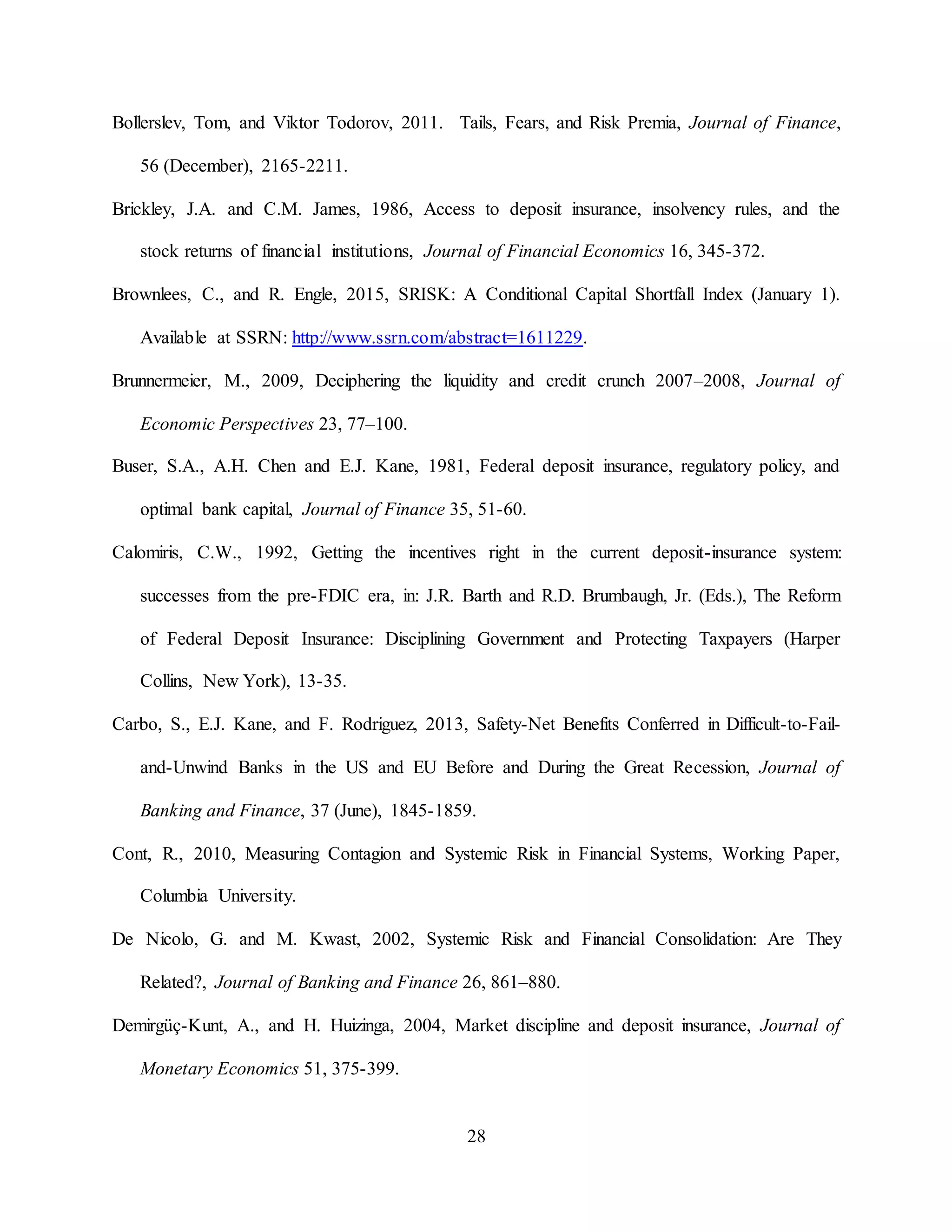 28
Bollerslev, Tom, and Viktor Todorov, 2011. Tails, Fears, and Risk Premia, Journal of Finance,
56 (December), 2165-2211.
Brickley, J.A. and C.M. James, 1986, Access to deposit insurance, insolvency rules, and the
stock returns of financial institutions, Journal of Financial Economics 16, 345-372.
Brownlees, C., and R. Engle, 2015, SRISK: A Conditional Capital Shortfall Index (January 1).
Available at SSRN: http://www.ssrn.com/abstract=1611229.
Brunnermeier, M., 2009, Deciphering the liquidity and credit crunch 2007–2008, Journal of
Economic Perspectives 23, 77–100.
Buser, S.A., A.H. Chen and E.J. Kane, 1981, Federal deposit insurance, regulatory policy, and
optimal bank capital, Journal of Finance 35, 51-60.
Calomiris, C.W., 1992, Getting the incentives right in the current deposit-insurance system:
successes from the pre-FDIC era, in: J.R. Barth and R.D. Brumbaugh, Jr. (Eds.), The Reform
of Federal Deposit Insurance: Disciplining Government and Protecting Taxpayers (Harper
Collins, New York), 13-35.
Carbo, S., E.J. Kane, and F. Rodriguez, 2013, Safety-Net Benefits Conferred in Difficult-to-Fail-
and-Unwind Banks in the US and EU Before and During the Great Recession, Journal of
Banking and Finance, 37 (June), 1845-1859.
Cont, R., 2010, Measuring Contagion and Systemic Risk in Financial Systems, Working Paper,
Columbia University.
De Nicolo, G. and M. Kwast, 2002, Systemic Risk and Financial Consolidation: Are They
Related?, Journal of Banking and Finance 26, 861–880.
Demirgüç-Kunt, A., and H. Huizinga, 2004, Market discipline and deposit insurance, Journal of
Monetary Economics 51, 375-399.
 