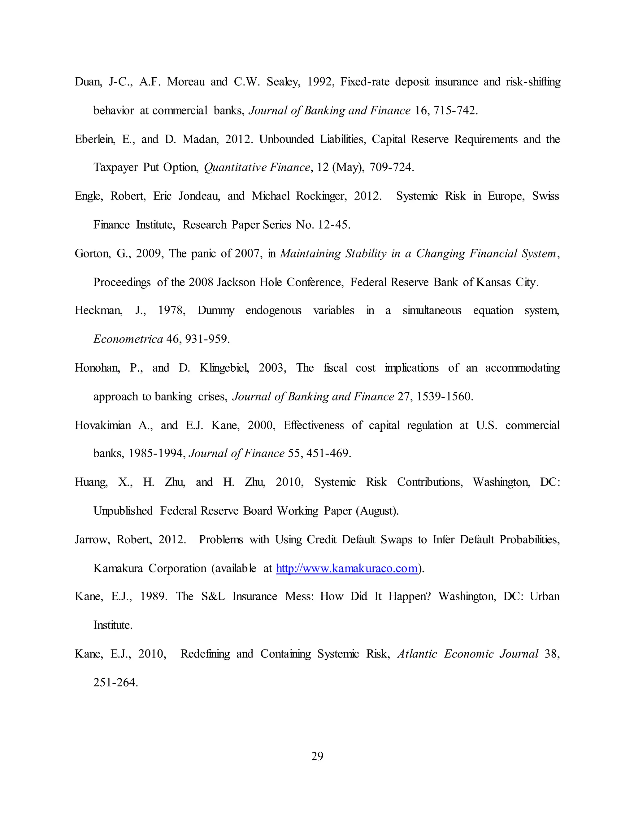 29
Duan, J-C., A.F. Moreau and C.W. Sealey, 1992, Fixed-rate deposit insurance and risk-shifting
behavior at commercial banks, Journal of Banking and Finance 16, 715-742.
Eberlein, E., and D. Madan, 2012. Unbounded Liabilities, Capital Reserve Requirements and the
Taxpayer Put Option, Quantitative Finance, 12 (May), 709-724.
Engle, Robert, Eric Jondeau, and Michael Rockinger, 2012. Systemic Risk in Europe, Swiss
Finance Institute, Research Paper Series No. 12-45.
Gorton, G., 2009, The panic of 2007, in Maintaining Stability in a Changing Financial System,
Proceedings of the 2008 Jackson Hole Conference, Federal Reserve Bank of Kansas City.
Heckman, J., 1978, Dummy endogenous variables in a simultaneous equation system,
Econometrica 46, 931-959.
Honohan, P., and D. Klingebiel, 2003, The fiscal cost implications of an accommodating
approach to banking crises, Journal of Banking and Finance 27, 1539-1560.
Hovakimian A., and E.J. Kane, 2000, Effectiveness of capital regulation at U.S. commercial
banks, 1985-1994, Journal of Finance 55, 451-469.
Huang, X., H. Zhu, and H. Zhu, 2010, Systemic Risk Contributions, Washington, DC:
Unpublished Federal Reserve Board Working Paper (August).
Jarrow, Robert, 2012. Problems with Using Credit Default Swaps to Infer Default Probabilities,
Kamakura Corporation (available at http://www.kamakuraco.com).
Kane, E.J., 1989. The S&L Insurance Mess: How Did It Happen? Washington, DC: Urban
Institute.
Kane, E.J., 2010, Redefining and Containing Systemic Risk, Atlantic Economic Journal 38,
251-264.
 