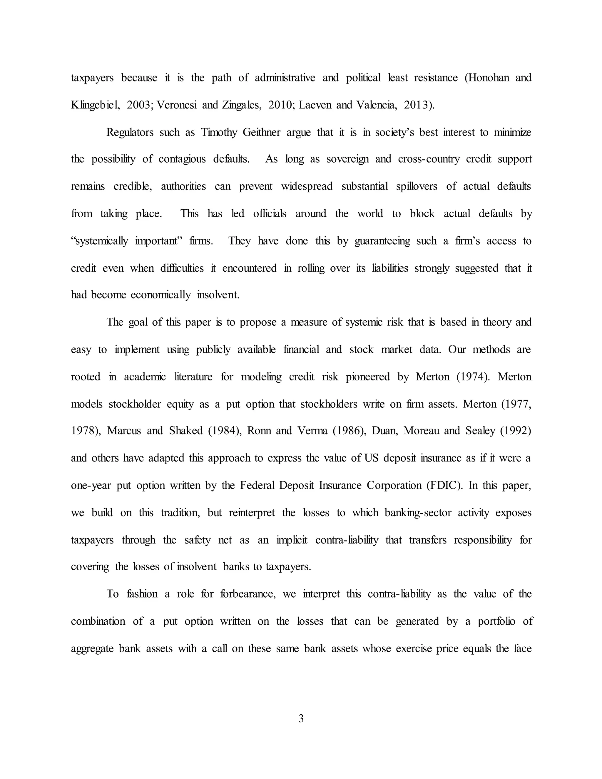 3
taxpayers because it is the path of administrative and political least resistance (Honohan and
Klingebiel, 2003; Veronesi and Zingales, 2010; Laeven and Valencia, 2013).
Regulators such as Timothy Geithner argue that it is in society’s best interest to minimize
the possibility of contagious defaults. As long as sovereign and cross-country credit support
remains credible, authorities can prevent widespread substantial spillovers of actual defaults
from taking place. This has led officials around the world to block actual defaults by
“systemically important” firms. They have done this by guaranteeing such a firm’s access to
credit even when difficulties it encountered in rolling over its liabilities strongly suggested that it
had become economically insolvent.
The goal of this paper is to propose a measure of systemic risk that is based in theory and
easy to implement using publicly available financial and stock market data. Our methods are
rooted in academic literature for modeling credit risk pioneered by Merton (1974). Merton
models stockholder equity as a put option that stockholders write on firm assets. Merton (1977,
1978), Marcus and Shaked (1984), Ronn and Verma (1986), Duan, Moreau and Sealey (1992)
and others have adapted this approach to express the value of US deposit insurance as if it were a
one-year put option written by the Federal Deposit Insurance Corporation (FDIC). In this paper,
we build on this tradition, but reinterpret the losses to which banking-sector activity exposes
taxpayers through the safety net as an implicit contra-liability that transfers responsibility for
covering the losses of insolvent banks to taxpayers.
To fashion a role for forbearance, we interpret this contra-liability as the value of the
combination of a put option written on the losses that can be generated by a portfolio of
aggregate bank assets with a call on these same bank assets whose exercise price equals the face
 