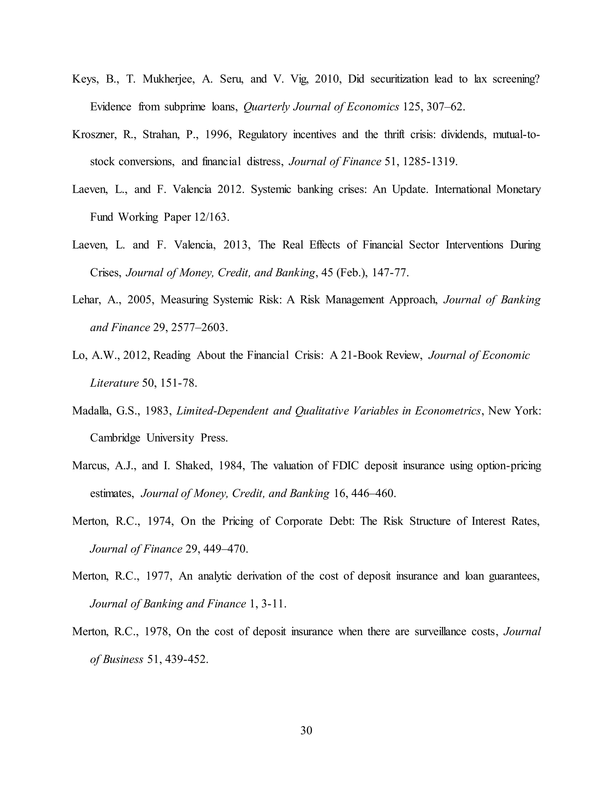 30
Keys, B., T. Mukherjee, A. Seru, and V. Vig, 2010, Did securitization lead to lax screening?
Evidence from subprime loans, Quarterly Journal of Economics 125, 307–62.
Kroszner, R., Strahan, P., 1996, Regulatory incentives and the thrift crisis: dividends, mutual-to-
stock conversions, and financial distress, Journal of Finance 51, 1285-1319.
Laeven, L., and F. Valencia 2012. Systemic banking crises: An Update. International Monetary
Fund Working Paper 12/163.
Laeven, L. and F. Valencia, 2013, The Real Effects of Financial Sector Interventions During
Crises, Journal of Money, Credit, and Banking, 45 (Feb.), 147-77.
Lehar, A., 2005, Measuring Systemic Risk: A Risk Management Approach, Journal of Banking
and Finance 29, 2577–2603.
Lo, A.W., 2012, Reading About the Financial Crisis: A 21-Book Review, Journal of Economic
Literature 50, 151-78.
Madalla, G.S., 1983, Limited-Dependent and Qualitative Variables in Econometrics, New York:
Cambridge University Press.
Marcus, A.J., and I. Shaked, 1984, The valuation of FDIC deposit insurance using option-pricing
estimates, Journal of Money, Credit, and Banking 16, 446–460.
Merton, R.C., 1974, On the Pricing of Corporate Debt: The Risk Structure of Interest Rates,
Journal of Finance 29, 449–470.
Merton, R.C., 1977, An analytic derivation of the cost of deposit insurance and loan guarantees,
Journal of Banking and Finance 1, 3-11.
Merton, R.C., 1978, On the cost of deposit insurance when there are surveillance costs, Journal
of Business 51, 439-452.
 