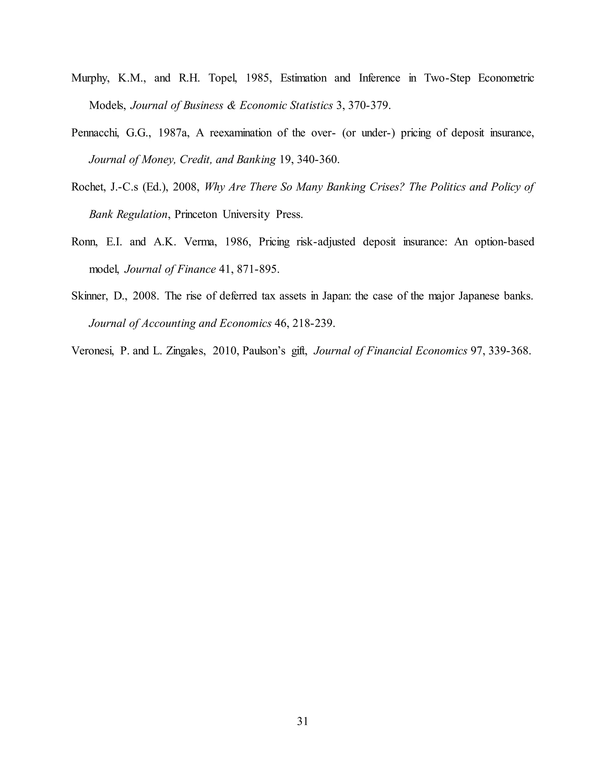 31
Murphy, K.M., and R.H. Topel, 1985, Estimation and Inference in Two-Step Econometric
Models, Journal of Business & Economic Statistics 3, 370-379.
Pennacchi, G.G., 1987a, A reexamination of the over- (or under-) pricing of deposit insurance,
Journal of Money, Credit, and Banking 19, 340-360.
Rochet, J.-C.s (Ed.), 2008, Why Are There So Many Banking Crises? The Politics and Policy of
Bank Regulation, Princeton University Press.
Ronn, E.I. and A.K. Verma, 1986, Pricing risk-adjusted deposit insurance: An option-based
model, Journal of Finance 41, 871-895.
Skinner, D., 2008. The rise of deferred tax assets in Japan: the case of the major Japanese banks.
Journal of Accounting and Economics 46, 218-239.
Veronesi, P. and L. Zingales, 2010, Paulson’s gift, Journal of Financial Economics 97, 339-368.
 