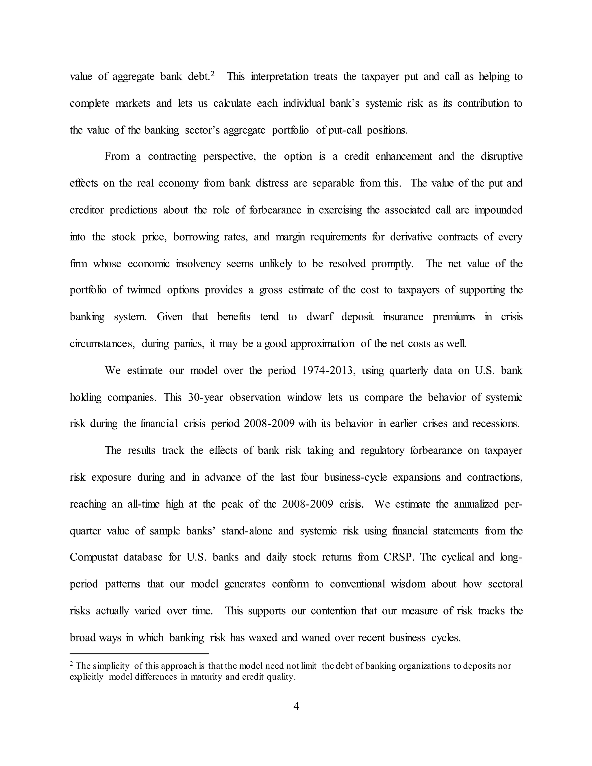 4
value of aggregate bank debt.2 This interpretation treats the taxpayer put and call as helping to
complete markets and lets us calculate each individual bank’s systemic risk as its contribution to
the value of the banking sector’s aggregate portfolio of put-call positions.
From a contracting perspective, the option is a credit enhancement and the disruptive
effects on the real economy from bank distress are separable from this. The value of the put and
creditor predictions about the role of forbearance in exercising the associated call are impounded
into the stock price, borrowing rates, and margin requirements for derivative contracts of every
firm whose economic insolvency seems unlikely to be resolved promptly. The net value of the
portfolio of twinned options provides a gross estimate of the cost to taxpayers of supporting the
banking system. Given that benefits tend to dwarf deposit insurance premiums in crisis
circumstances, during panics, it may be a good approximation of the net costs as well.
We estimate our model over the period 1974-2013, using quarterly data on U.S. bank
holding companies. This 30-year observation window lets us compare the behavior of systemic
risk during the financial crisis period 2008-2009 with its behavior in earlier crises and recessions.
The results track the effects of bank risk taking and regulatory forbearance on taxpayer
risk exposure during and in advance of the last four business-cycle expansions and contractions,
reaching an all-time high at the peak of the 2008-2009 crisis. We estimate the annualized per-
quarter value of sample banks’ stand-alone and systemic risk using financial statements from the
Compustat database for U.S. banks and daily stock returns from CRSP. The cyclical and long-
period patterns that our model generates conform to conventional wisdom about how sectoral
risks actually varied over time. This supports our contention that our measure of risk tracks the
broad ways in which banking risk has waxed and waned over recent business cycles.
2 The simplicity of this approach is that the model need not limit the debt of banking organizations to deposits nor
explicitly model differences in maturity and credit quality.
 