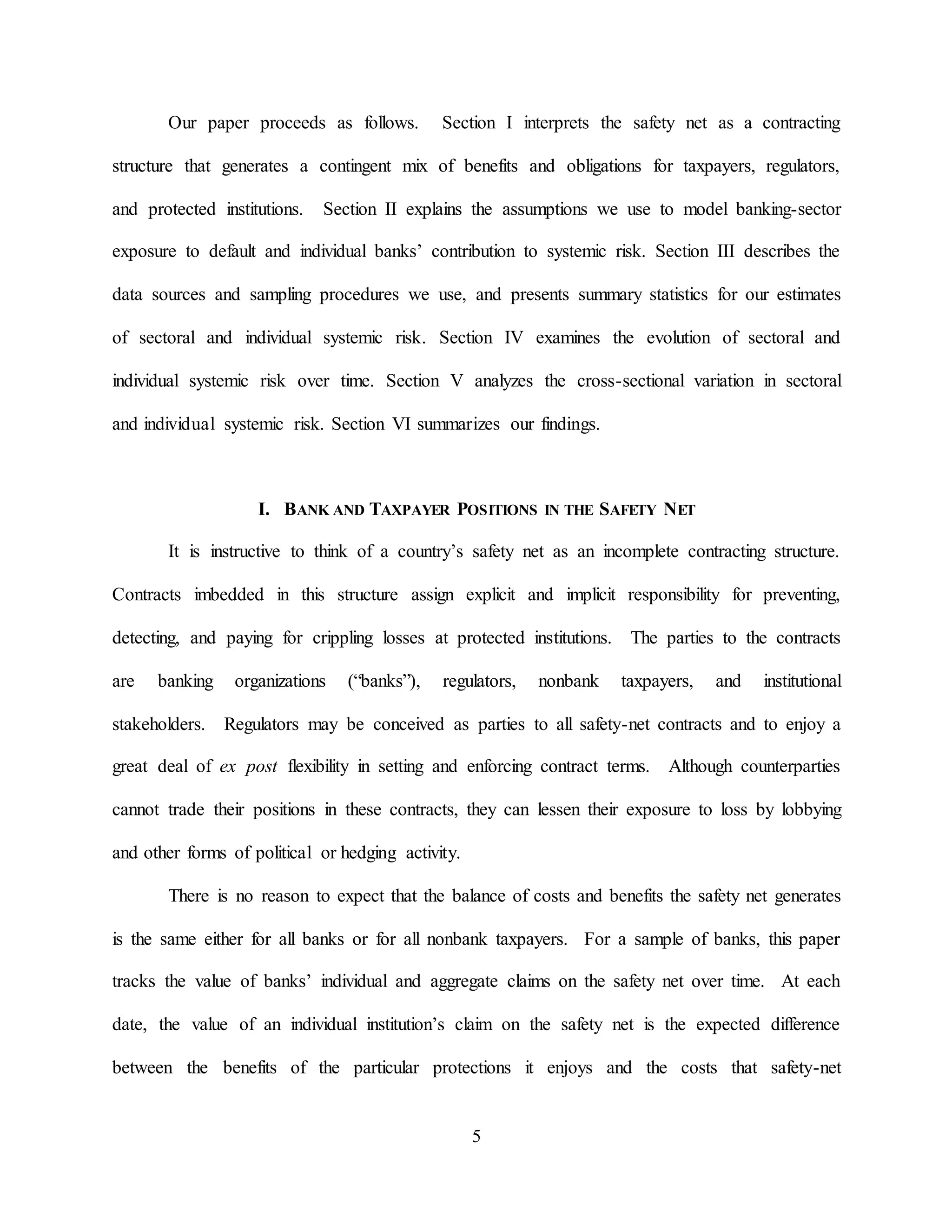 5
Our paper proceeds as follows. Section I interprets the safety net as a contracting
structure that generates a contingent mix of benefits and obligations for taxpayers, regulators,
and protected institutions. Section II explains the assumptions we use to model banking-sector
exposure to default and individual banks’ contribution to systemic risk. Section III describes the
data sources and sampling procedures we use, and presents summary statistics for our estimates
of sectoral and individual systemic risk. Section IV examines the evolution of sectoral and
individual systemic risk over time. Section V analyzes the cross-sectional variation in sectoral
and individual systemic risk. Section VI summarizes our findings.
I. BANK AND TAXPAYER POSITIONS IN THE SAFETY NET
It is instructive to think of a country’s safety net as an incomplete contracting structure.
Contracts imbedded in this structure assign explicit and implicit responsibility for preventing,
detecting, and paying for crippling losses at protected institutions. The parties to the contracts
are banking organizations (“banks”), regulators, nonbank taxpayers, and institutional
stakeholders. Regulators may be conceived as parties to all safety-net contracts and to enjoy a
great deal of ex post flexibility in setting and enforcing contract terms. Although counterparties
cannot trade their positions in these contracts, they can lessen their exposure to loss by lobbying
and other forms of political or hedging activity.
There is no reason to expect that the balance of costs and benefits the safety net generates
is the same either for all banks or for all nonbank taxpayers. For a sample of banks, this paper
tracks the value of banks’ individual and aggregate claims on the safety net over time. At each
date, the value of an individual institution’s claim on the safety net is the expected difference
between the benefits of the particular protections it enjoys and the costs that safety-net
 