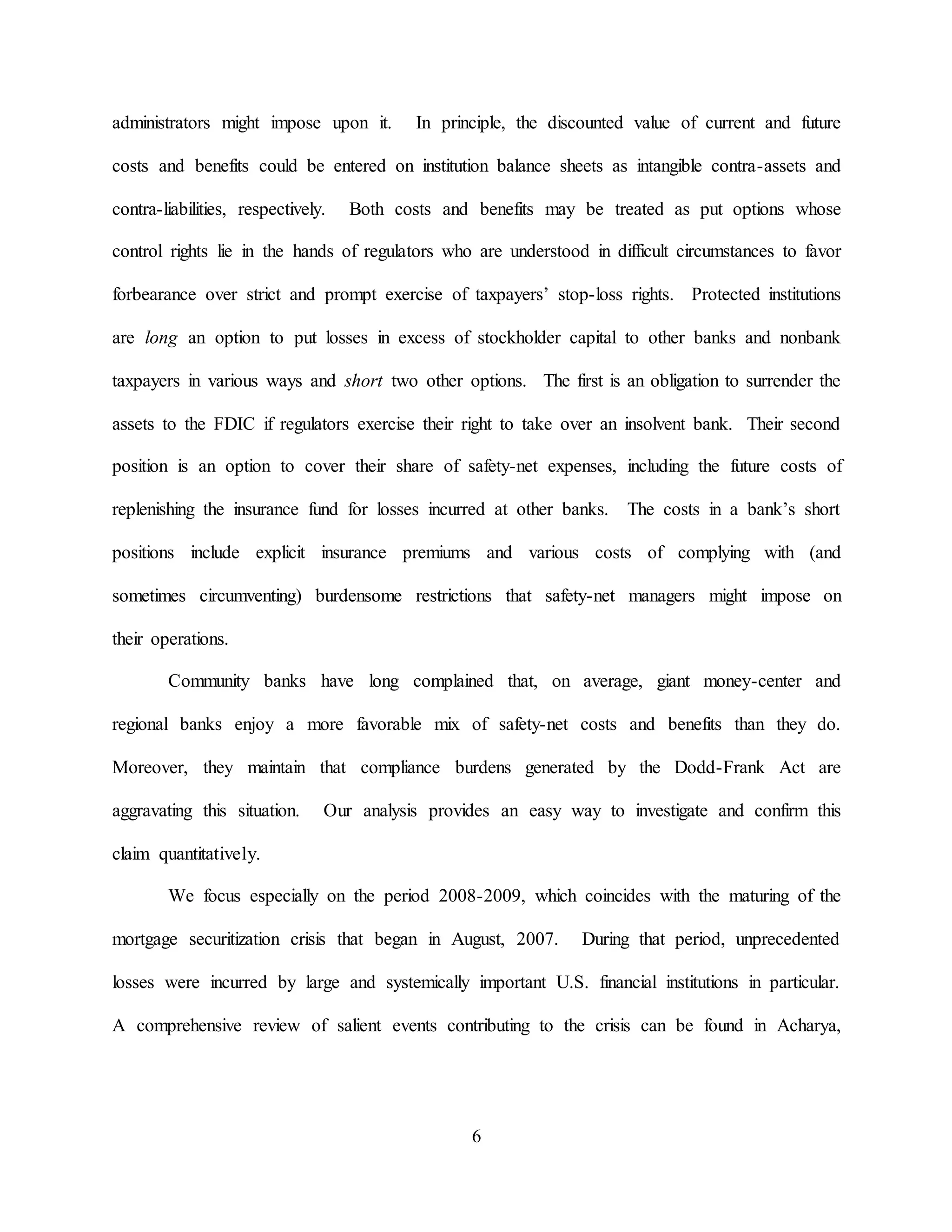 6
administrators might impose upon it. In principle, the discounted value of current and future
costs and benefits could be entered on institution balance sheets as intangible contra-assets and
contra-liabilities, respectively. Both costs and benefits may be treated as put options whose
control rights lie in the hands of regulators who are understood in difficult circumstances to favor
forbearance over strict and prompt exercise of taxpayers’ stop-loss rights. Protected institutions
are long an option to put losses in excess of stockholder capital to other banks and nonbank
taxpayers in various ways and short two other options. The first is an obligation to surrender the
assets to the FDIC if regulators exercise their right to take over an insolvent bank. Their second
position is an option to cover their share of safety-net expenses, including the future costs of
replenishing the insurance fund for losses incurred at other banks. The costs in a bank’s short
positions include explicit insurance premiums and various costs of complying with (and
sometimes circumventing) burdensome restrictions that safety-net managers might impose on
their operations.
Community banks have long complained that, on average, giant money-center and
regional banks enjoy a more favorable mix of safety-net costs and benefits than they do.
Moreover, they maintain that compliance burdens generated by the Dodd-Frank Act are
aggravating this situation. Our analysis provides an easy way to investigate and confirm this
claim quantitatively.
We focus especially on the period 2008-2009, which coincides with the maturing of the
mortgage securitization crisis that began in August, 2007. During that period, unprecedented
losses were incurred by large and systemically important U.S. financial institutions in particular.
A comprehensive review of salient events contributing to the crisis can be found in Acharya,
 