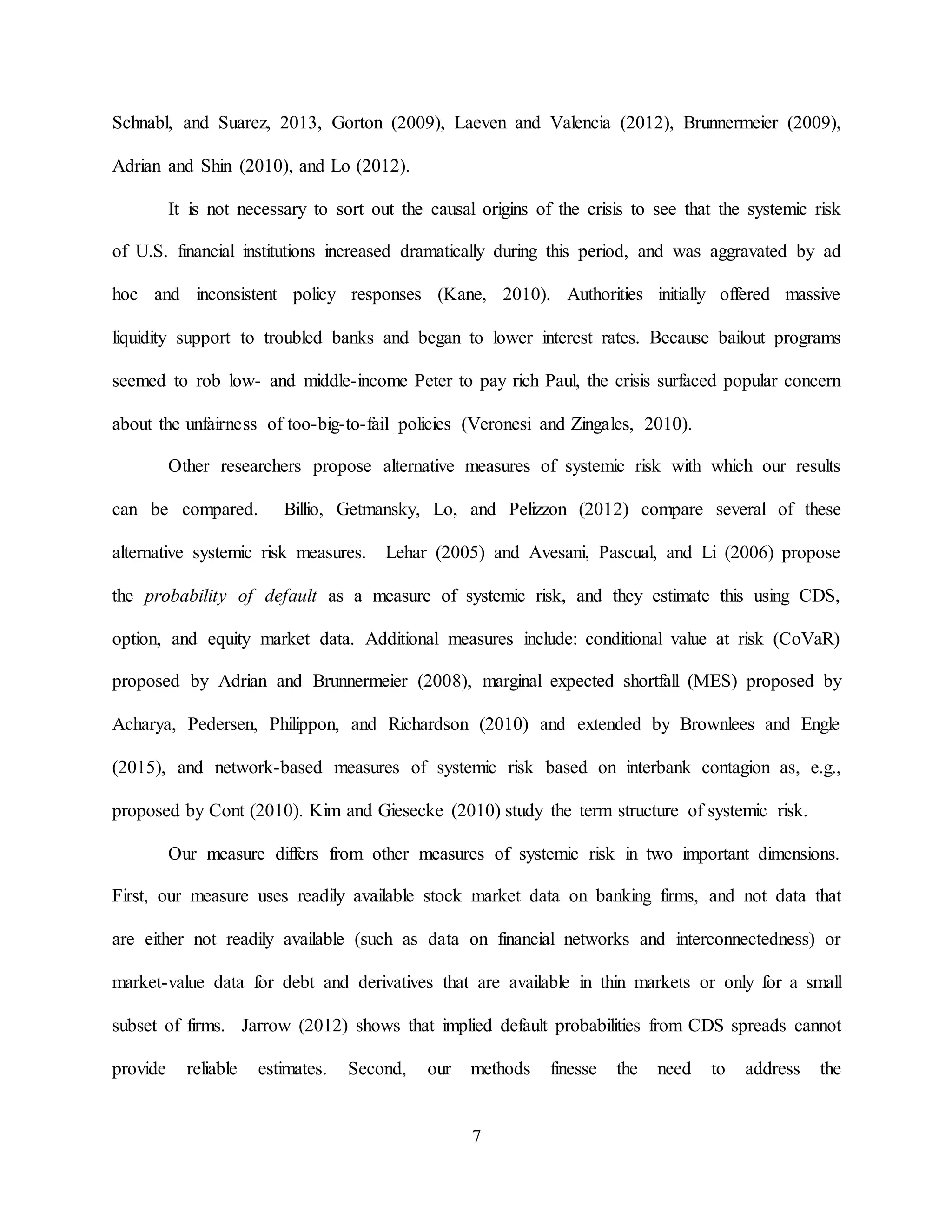7
Schnabl, and Suarez, 2013, Gorton (2009), Laeven and Valencia (2012), Brunnermeier (2009),
Adrian and Shin (2010), and Lo (2012).
It is not necessary to sort out the causal origins of the crisis to see that the systemic risk
of U.S. financial institutions increased dramatically during this period, and was aggravated by ad
hoc and inconsistent policy responses (Kane, 2010). Authorities initially offered massive
liquidity support to troubled banks and began to lower interest rates. Because bailout programs
seemed to rob low- and middle-income Peter to pay rich Paul, the crisis surfaced popular concern
about the unfairness of too-big-to-fail policies (Veronesi and Zingales, 2010).
Other researchers propose alternative measures of systemic risk with which our results
can be compared. Billio, Getmansky, Lo, and Pelizzon (2012) compare several of these
alternative systemic risk measures. Lehar (2005) and Avesani, Pascual, and Li (2006) propose
the probability of default as a measure of systemic risk, and they estimate this using CDS,
option, and equity market data. Additional measures include: conditional value at risk (CoVaR)
proposed by Adrian and Brunnermeier (2008), marginal expected shortfall (MES) proposed by
Acharya, Pedersen, Philippon, and Richardson (2010) and extended by Brownlees and Engle
(2015), and network-based measures of systemic risk based on interbank contagion as, e.g.,
proposed by Cont (2010). Kim and Giesecke (2010) study the term structure of systemic risk.
Our measure differs from other measures of systemic risk in two important dimensions.
First, our measure uses readily available stock market data on banking firms, and not data that
are either not readily available (such as data on financial networks and interconnectedness) or
market-value data for debt and derivatives that are available in thin markets or only for a small
subset of firms. Jarrow (2012) shows that implied default probabilities from CDS spreads cannot
provide reliable estimates. Second, our methods finesse the need to address the
 
