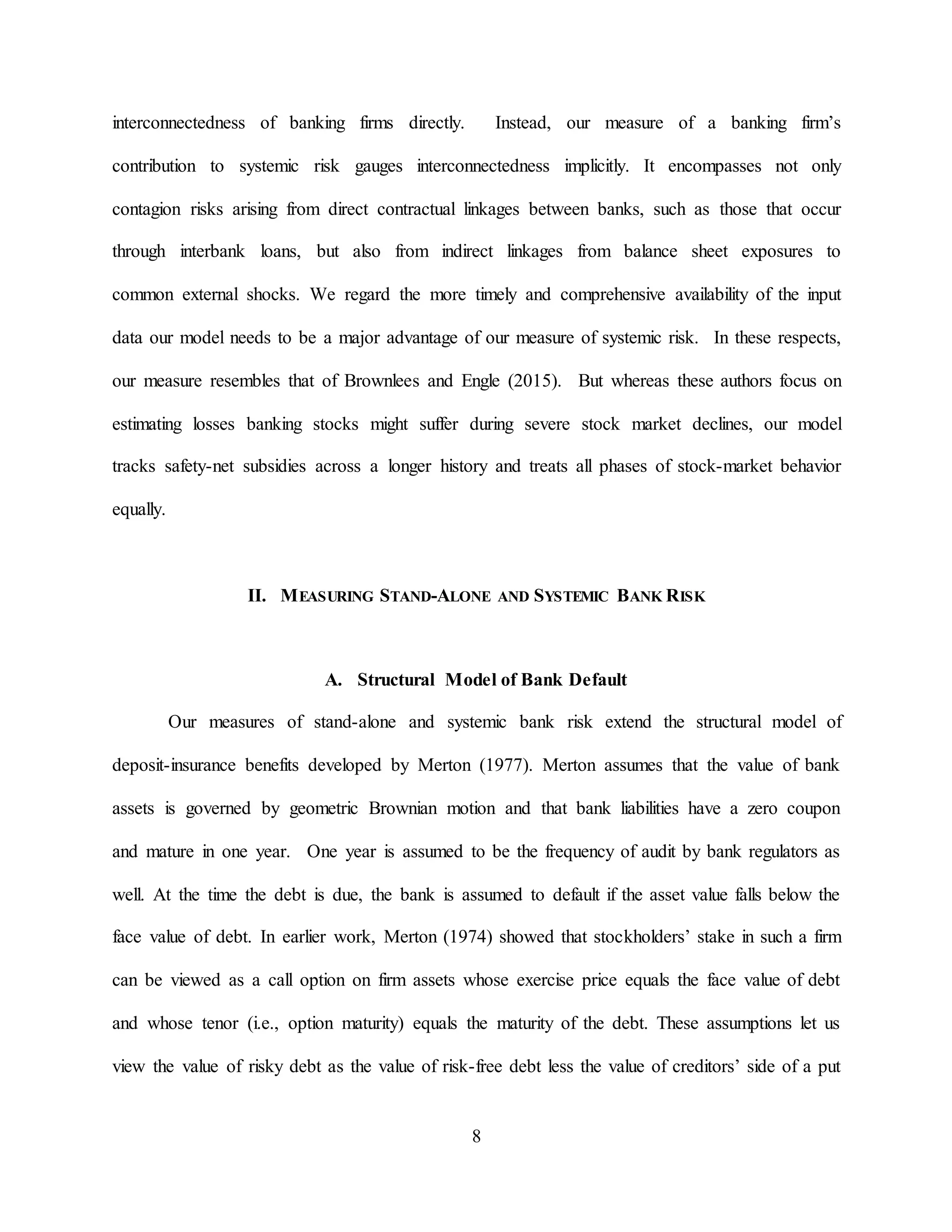 8
interconnectedness of banking firms directly. Instead, our measure of a banking firm’s
contribution to systemic risk gauges interconnectedness implicitly. It encompasses not only
contagion risks arising from direct contractual linkages between banks, such as those that occur
through interbank loans, but also from indirect linkages from balance sheet exposures to
common external shocks. We regard the more timely and comprehensive availability of the input
data our model needs to be a major advantage of our measure of systemic risk. In these respects,
our measure resembles that of Brownlees and Engle (2015). But whereas these authors focus on
estimating losses banking stocks might suffer during severe stock market declines, our model
tracks safety-net subsidies across a longer history and treats all phases of stock-market behavior
equally.
II. MEASURING STAND-ALONE AND SYSTEMIC BANK RISK
A. Structural Model of Bank Default
Our measures of stand-alone and systemic bank risk extend the structural model of
deposit-insurance benefits developed by Merton (1977). Merton assumes that the value of bank
assets is governed by geometric Brownian motion and that bank liabilities have a zero coupon
and mature in one year. One year is assumed to be the frequency of audit by bank regulators as
well. At the time the debt is due, the bank is assumed to default if the asset value falls below the
face value of debt. In earlier work, Merton (1974) showed that stockholders’ stake in such a firm
can be viewed as a call option on firm assets whose exercise price equals the face value of debt
and whose tenor (i.e., option maturity) equals the maturity of the debt. These assumptions let us
view the value of risky debt as the value of risk-free debt less the value of creditors’ side of a put
 
