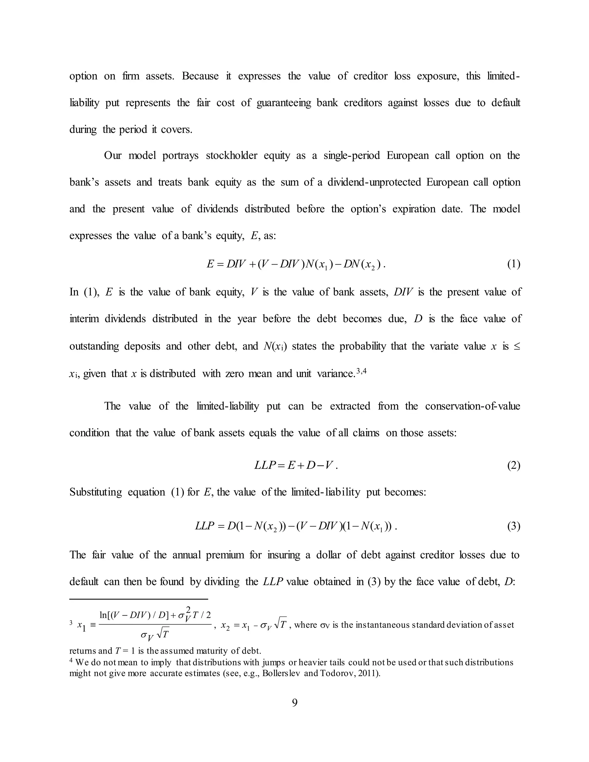 9
option on firm assets. Because it expresses the value of creditor loss exposure, this limited-
liability put represents the fair cost of guaranteeing bank creditors against losses due to default
during the period it covers.
Our model portrays stockholder equity as a single-period European call option on the
bank’s assets and treats bank equity as the sum of a dividend-unprotected European call option
and the present value of dividends distributed before the option’s expiration date. The model
expresses the value of a bank’s equity, E, as:
)()()( 21 xDNxNDIVVDIVE  . (1)
In (1), E is the value of bank equity, V is the value of bank assets, DIV is the present value of
interim dividends distributed in the year before the debt becomes due, D is the face value of
outstanding deposits and other debt, and N(xi) states the probability that the variate value x is 
xi, given that x is distributed with zero mean and unit variance.3,4
The value of the limited-liability put can be extracted from the conservation-of-value
condition that the value of bank assets equals the value of all claims on those assets:
VDELLP  . (2)
Substituting equation (1) for E, the value of the limited-liability put becomes:
))(1)(())(1( 12 xNDIVVxNDLLP  . (3)
The fair value of the annual premium for insuring a dollar of debt against creditor losses due to
default can then be found by dividing the LLP value obtained in (3) by the face value of debt, D:
3
TV
TVDDIVV
x

 2/
2
]/)ln[(
1

 , Txx V 12 , where V is the instantaneous standard deviation of asset
returns and T = 1 is the assumed maturity of debt.
4 We do not mean to imply that distributions with jumps or heavier tails could not be used or that such distributions
might not give more accurate estimates (see, e.g., Bollerslev and Todorov, 2011).
 