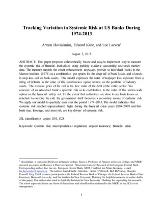 1
Tracking Variation in Systemic Risk at US Banks During
1974-2013
Armen Hovakimian, Edward Kane, and Luc Laeven*
August 3, 2015
ABSTRACT: This paper proposes a theoretically based and easy-to-implement way to measure
the systemic risk of financial institutions using publicly available accounting and stock market
data. The measure models the credit enhancement taxpayers provide to individual banks in the
Merton tradition (1974) as a combination put option for the deep tail of bank losses and a knock-
in stop-loss call on bank assets. This model expresses the value of taxpayer loss exposure from a
string of defaults as the value of this combination option written on the portfolio of industry
assets. The exercise price of the call is the face value of the debt of the entire sector. We
conceive of an individual bank’s systemic risk as its contribution to the value of this sector-wide
option on the financial safety net. To the extent that authorities are slow to see bank losses or
reluctant to exercise the call, the government itself becomes a secondary source of systemic risk.
We apply our model to quarterly data over the period 1974-2013. The model indicates that
systemic risk reached unprecedented highs during the financial crisis years 2008-2009, and that
bank size, leverage, and asset risk are key drivers of systemic risk.
JEL classification codes: G01, G28
Keywords: systemic risk; macroprudential regulation; deposit insurance; financial crisis
* Hovakimian is Associate Professorat Baruch College, Kane is Professor of Finance at Boston College and NBER
research associate,and Laeven is Director-General, Directorate General Research at the European Central Bank.
Corresponding author: Luc Laeven, European Central Bank, 60066 Frankfurt am Main, Germany, e-mail:
luc.laeven@ecb.europe.eu. The authors thankCharlie Calomiris, Gerald O'Driscoll, Bob DeYoung, Douglas
Evanoff, Greg Udell, seminar participants at the Federal Reserve Bank of Chicago, the Federal Reserve Bank of San
Francisco, Bocconi University, and the Institute for New Economic Thinking for helpful comments on earlier drafts
of this paper. The authors also wish to thank the Institute for New Economic Thinking for supporting this research.
The views expressed herein are those of the authors and should not be attributed to the NBER or the ECB or its
management.
 