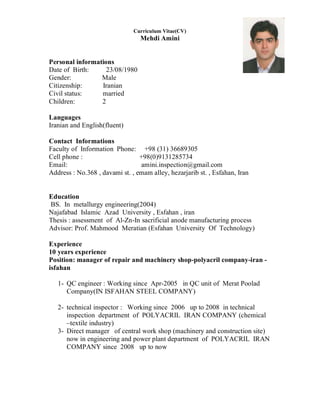 Curriculum Vitae(CV)
Mehdi Amini
Personal informations
Date of Birth: 23/08/1980
Gender: Male
Citizenship: Iranian
Civil status: married
Children: 2
Languages
Iranian and English(fluent)
Contact Informations
Faculty of Information Phone: +98 (31) 36689305
Cell phone : +98(0)9131285734
Email: amini.inspection@gmail.com
Address : No.368 , davami st. , emam alley, hezarjarib st. , Esfahan, Iran
Education
BS. In metallurgy engineering(2004)
Najafabad Islamic Azad University , Esfahan , iran
Thesis : assessment of Al-Zn-In sacrificial anode manufacturing process
Advisor: Prof. Mahmood Meratian (Esfahan University Of Technology)
Experience
10 years experience
Position: manager of repair and machinery shop-polyacril company-iran -
isfahan
1- QC engineer : Working since Apr-2005 in QC unit of Merat Poolad
Company(IN ISFAHAN STEEL COMPANY)
2- technical inspector : Working since 2006 up to 2008 in technical
inspection department of POLYACRIL IRAN COMPANY (chemical
–textile industry)
3- Direct manager of central work shop (machinery and construction site)
now in engineering and power plant department of POLYACRIL IRAN
COMPANY since 2008 up to now
 