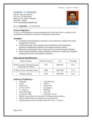 Resume: - Jaison T Chacko
Page 1 of 4
JAISON .T. CHACKO
Flat 201, Srinivasa Mansion,
38th
Cross, 19th
Main Road,
HBR Layout 5th
Block, Bangalore
Karnataka - 560043.
e-mail: jaisontchacko1@gmail.com
Ph: +91 9650630651 / +91 9745780343
Career Objective:
To serve in a challenging environment demanding all my skills and efforts to contribute to the
development of organization and myself with impressive performance.
Synopsis:
 Combined multi-disciplinary experience across functions to optimize the entire
management of factory.
 Enterprising leader with a solid record of contributions that streamlined
operations, heightened profitability and enhanced internal controls.
 Directed cross-functional teams using interactive and motivational leadership.
 Well-rounded leadership, strategic planning, maintenance scheduling, integrated
marketing & business development experience.
Educational Qualification:
Name of Institute Board/University Year Percentage
Shridevi Institute of Engineering and
Technology (B.E. Mech)
VTU 2008-2012 60.73
St. Mary’s Senior Secondary School CBSE 2007-2008 53.16
Bethany Academy ICSE 2005-2006 58.16
Software Proficiency:
• Solid edge. • CAM Softwares.
• CAED • ANSYS
• SeeNC Turn • SeeNC Mill
• CATIA V5 R19 • Java (Basics)
• C++ (Basics) • MS Office
• Adobe Photoshop • AutoCAD
• Art Cam Pro 2008 • Corel Draw X5, X4
• OMAX Layout (Water Jet Cutting M/c 2D Design Editing Software)
• OMAX MAKE (Water Jet Cutting M/c Control Software)
• Operating Systems such as Windows 2000, XP, Vista, 7, 8 and 8.1.
 