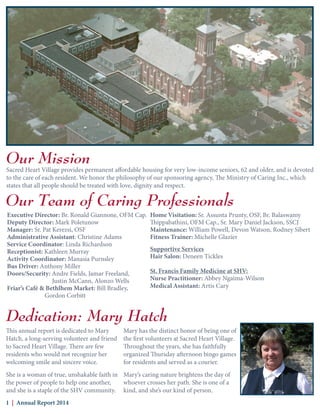 Our Mission
Our Team of Caring Professionals
Sacred Heart Village provides permanent affordable housing for very low-income seniors, 62 and older, and is devoted
to the care of each resident. We honor the philosophy of our sponsoring agency, The Ministry of Caring Inc., which
states that all people should be treated with love, dignity and respect.
Dedication: Mary Hatch
This annual report is dedicated to Mary
Hatch, a long-serving volunteer and friend
to Sacred Heart Village. There are few
residents who would not recognize her
welcoming smile and sincere voice.
She is a woman of true, unshakable faith in
the power of people to help one another,
and she is a staple of the SHV community.
1 | Annual Report 2014
Executive Director: Br. Ronald Giannone, OFM Cap.
Deputy Director: Mark Poletunow
Manager: Sr. Pat Kerezsi, OSF
Administrative Assistant: Christine Adams
Service Coordinator: Linda Richardson
Receptionist: Kathleen Murray
Activity Coordinator: Manasia Purnsley
Bus Driver: Anthony Miller
Doors/Security: Andre Fields, Jamar Freeland,
		 Justin McCann, Alonzo Wells
Friar’s Café & Bethlhem Market: Bill Bradley,
		Gordon Corbitt
Home Visitation: Sr. Assunta Prunty, OSF, Br. Balaswamy
Thippabathini, OFM Cap., Sr. Mary Daniel Jackson, SSCJ
Maintenance: William Powell, Devon Watson, Rodney Sibert
Fitness Trainer: Michelle Glazier
Supportive Services
Hair Salon: Deneen Tickles
St. Francis Family Medicine at SHV:
Nurse Practitioner: Abbey Ngaima-Wilson
Medical Assistant: Artis Cary
Mary has the distinct honor of being one of
the first volunteers at Sacred Heart Village.
Throughout the years, she has faithfully
organized Thursday afternoon bingo games
for residents and served as a courier.
Mary’s caring nature brightens the day of
whoever crosses her path. She is one of a
kind, and she’s our kind of person.
 