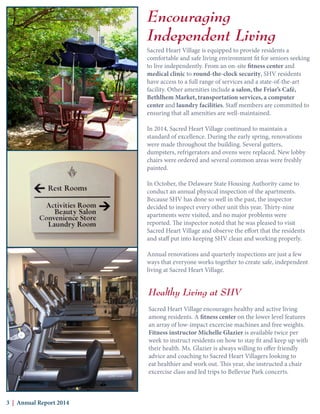 Encouraging
Independent Living
Sacred Heart Village is equipped to provide residents a
comfortable and safe living environment fit for seniors seeking
to live independently. From an on-site fitness center and
medical clinic to round-the-clock security, SHV residents
have access to a full range of services and a state-of-the-art
facility. Other amenities include a salon, the Friar’s Café,
Bethlhem Market, transportation services, a computer
center and laundry facilities. Staff members are committed to
ensuring that all amenities are well-maintained.
In 2014, Sacred Heart Village continued to maintain a
standard of excellence. During the early spring, renovations
were made throughout the building. Several gutters,
dumpsters, refrigerators and ovens were replaced. New lobby
chairs were ordered and several common areas were freshly
painted.
In October, the Delaware State Housing Authority came to
conduct an annual physical inspection of the apartments.
Because SHV has done so well in the past, the inspector
decided to inspect every other unit this year. Thirty-nine
apartments were visited, and no major problems were
reported. The inspector noted that he was pleased to visit
Sacred Heart Village and observe the effort that the residents
and staff put into keeping SHV clean and working properly.
Annual renovations and quarterly inspections are just a few
ways that everyone works together to create safe, independent
living at Sacred Heart Village.
Healthy Living at SHV
Sacred Heart Village encourages healthy and active living
among residents. A fitness center on the lower level features
an array of low-impact excercise machines and free weights.
Fitness instructor Michelle Glazier is available twice per
week to instruct residents on how to stay fit and keep up with
their health. Ms. Glazier is always willing to offer friendly
advice and coaching to Sacred Heart Villagers looking to
eat healthier and work out. This year, she instructed a chair
excercise class and led trips to Bellevue Park concerts.
3 | Annual Report 2014
 