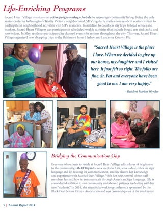Life-Enriching Programs
Sacred Heart Village maintains an active programming schedule to encourage community living. Being the only
senior center in Wilmington’s Trinity Vicinity neighborhood, SHV regularly invites non-resident senior citizens to
participate in neighborhood activities with SHV residents. In addition to countless day trips to local venues and
markets, Sacred Heart Villagers can participate in scheduled weekly activities that include bingo, arts and crafts, and
movie days. In May, residents participated in planned events for seniors throughout the city. This year, Sacred Heart
Village organized new shopping trips to the Baltimore Inner Harbor and Lancaster County, PA.
Bridging the Communication Gap
Everyone who comes to reside at Sacred Heart Village adds a layer of brightness
to the community. Lila O’Bryant is no exception. Lila, who is deaf, relies on sign
language and lip reading for communication, and she shared her knowledge
and experience with Sacred Heart Village. With her help, several of our staff
members learned how to communicate through American Sign Language. Lila is
a wonderful addition to our community and showed patience in dealing with her
new “students.” In 2014, she attended a weeklong conference sponsored by the
Black Deaf Senior Citizen Association and was crowned queen of the conference.
5 | Annual Report 2014
“Sacred Heart Village is the place
I love. When we decided to give up
our house, my daughter and I visited
here. It just felt so right. The folks are
fine. Sr. Pat and everyone have been
good to me. I am very happy.”
- Resident Marion Wynder
 