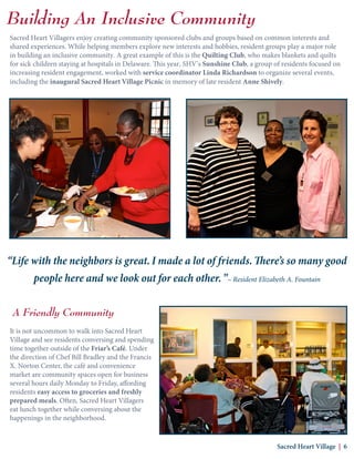 Sacred Heart Villagers enjoy creating community sponsored clubs and groups based on common interests and
shared experiences. While helping members explore new interests and hobbies, resident groups play a major role
in building an inclusive community. A great example of this is the Quilting Club, who makes blankets and quilts
for sick children staying at hospitals in Delaware. This year, SHV’s Sunshine Club, a group of residents focused on
increasing resident engagement, worked with service coordinator Linda Richardson to organize several events,
including the inaugural Sacred Heart Village Picnic in memory of late resident Anne Shively.
A Friendly Community
It is not uncommon to walk into Sacred Heart
Village and see residents conversing and spending
time together outside of the Friar’s Café. Under
the direction of Chef Bill Bradley and the Francis
X. Norton Center, the café and convenience
market are community spaces open for business
several hours daily Monday to Friday, affording
residents easy access to groceries and freshly
prepared meals. Often, Sacred Heart Villagers
eat lunch together while conversing about the
happenings in the neighborhood.
Building An Inclusive Community
Sacred Heart Village | 6
“Life with the neighbors is great. I made a lot of friends. There’s so many good
people here and we look out for each other.”~ Resident Elizabeth A. Fountain
 