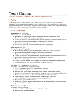 Tonya Chapman
5243 Lexi Lane S Dublin, OH 43016 • (740)833-6874• Tchapman@ohca.org
» Profile
Hardworking, energetic, professional with more than 5 years of experience in the customer service industry.
Experienced in computer applications including Microsoft office products (Word, Excel, Outlook, Power Point),
general internet applications, and providing excellent customer service with high standards. Exhibited the ability to
train, motivate and supervise new employees and fostering team building.
» Work Experience
Dairy Queen, Lewis Center, Ohio
Shift Manager, April 2013-March 2014
• Responsible for accounting and preparing cash deposits, accurately maintain cash drawer
• Entrusted with safe codes, alarm codes and store keys
• Trained new employees, including management of staff schedules including management of call offs
• Performed inventory control and restocking, including ordering of supplies
• Resolved customer complaints
• Worked in all areas of the restaurant, trained in operation of all equipment
Dairy Queen, Hilliard, Ohio
Crew Member, April 2009-April 2013
• Maintained high standards of customer service during high-volume, fast-paced operations
• Effectively communicated with co-workers, management, and customers
• Responsible for handling currency and credit card transactions
• Trained new employees, including management of staff schedules including management of call offs
• Performed inventory control and restocking, including ordering of supplies
• Resolved customer complaints
• Trained in all areas, operation of all equipment, and followed procedures for safe food preparation
• Took initiative to find extra tasks when scheduled duties were completed
Ohio Health Care Association, Lewis Center, Ohio
Receptionist/ Education Assistant, January 2010-Present
• Serve in multiple positions for short time assignments as needed
• Answer multi-line telephone
• Greet and direct guests, prepare for meetings, register attendees for educational programs
• Compile mass mailings (stuff envelopes, utilizing postage equipment, copy machines, and data entry)
• Perform accounting functions such as creating check log and credit card transactions.
• Verify attendance, manage, and issue continuing education credits to attendees
• Assist with details for Annual Convention and other educational events
• Signs for packages and notifies addressee
• Prepares for Committee Meetings, Board meetings. Etc. including room set-up, signage, meal orders,
greeting and directing attendees.
Wesley Glen, Columbus, Ohio
Receptionist, July 2015-April2016
• Answer multi-line telephone, direct calls to residents and staff
• Greet and direct guests and residents
 