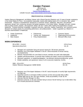 Carolyn Franzen
299 Essex Dr
Brick, NJ 08723
Carolyn.Franzen@gmail.com
LinkedIn Account: https://www.linkedin.com/in/carolyn-franzen-a0a6a22a
PROFESSIONAL SUMMARY
Aviation Resource Management and Military Veteran with a Secret Security Clearance and 12 years of proven experience
in the United States Air Force. Accomplished measurable results while leading teams of 5 in a dynamic, fast - paced
environment. Possess a comprehensive background in Customer service, leadership, data entry, and passport
application derived from conducting domestic and global operations in the United States. Managed risk upon multiple
lines to protect assets, property, and equipment valued over $2.1 million while meeting the expectations of senior
leadership. Possess extensive knowledge in passport execution, data entry, leading, supervising, and customer service.
Recipient of multiple awards for outstanding performance and professionalism. Career supported by a Master’s in
Business Administration in Healthcare.
 Career Experiences  Proficiencies  Customer Service
 Leadership
 Data Analysis
 Training and Development
 Policy Implementation
 Organization/Communication
 Microsoft Office Suite
WORK EXPERIENCE
04 Jul 2011 – Current US Air Force
OperationsDutyClerk US, US
 Managed and coordinated flying and ground training for 165 aircrew personnel
 Maintains one of the largest databases in the AF; tracks thousands of annual training
accomplishments
 Maintain Passport/VISA’s for Joint Base to ensure members are world wide deployable
 Updated policies/procedures to promote team building and overall mission accomplishment
 Mentored supervisors on leadership/delegation; led workload distribution/professional growth
 Briefed availability and operational status of unit to executive leadership monthly
2009 – 28 Jul 2011
Aviation Resource Management HARM NCOIC
US Air Force
US, US
 Maintains one of the largest databases in the AF; tracks thousands of monthly flight requirements
and flight pay
 Appointed second in command of office to ensure on-time and accurate data in office
 Validate flight pay for over 530 crew members, timely accountability of over $2.1M
 Alternate Records Manager for office
 Checked currencies on all crew members flying to ensure that all training is up to date before they
fly to include physicals and chambers
 