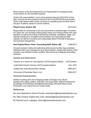 Music division of the Arts Department and responsible for arranging private
music lessons for all interested students.
Student life responsibilities: Live-in dorm parent during the 2013-2014 school
year, and live-out dorm parent for the 2014-2015 and 2015-2016 school years.
Teach violin lessons after school, have led an acapella group and book club in
the past. Academic advisor to seven students.
Playful Tunes, Boston, MA 2012-2013
Responsible for introducing music and instruments to students aged 18 months
to 5 years old. Job included creating lesson plans and working closely with other
teachers as well as the writing of advertising materials, newsletters, blogs, and
website maintenance. Excellent communication and organizational skills
required, as well as innovative and cutting-edge ideas in the field of education
and business management.
New England Music Camp Counseling Staff, Sidney, ME 2008-2011
Ensured campers’ safety and well-being while structuring their days positively,
interfaced with camp management and administration, worked with parents of the
campers, and resolved camper conflicts. Also served as a lifeguard and sailing
instructor.
Awards and Distinctions
-Chosen as a mentor for new teachers, CATS Academy Boston 2015-present
-Voted Best Female Teacher, CATS Academy Boston Feb. 2015
-Golden Key International Honor Society 2006-2011
-University of Rochester Dean’s List 2006-2011
Personal Characteristics:
Skilled at working with and managing people of all ages and cultural
backgrounds, highly creative, articulate, and responsible. Skill set includes full
knowledge of Promethean SmartBoard technology, Microsoft Word, Excel,
Powerpoint, and various forms of social media.
References
Ms. Anne Reenstierna, Dean of Faculty: areenstierna@catsacademyboston.com
Ms. Kelly Tempest, English Dept. Chair: ktempest@catsacademyboston.com
Mr. Michael Levine, colleague: mlevine@catsacademyboston.com
 