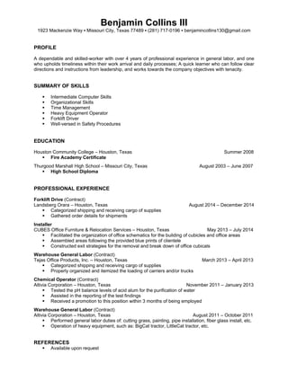 Benjamin Collins III
1923 Mackenzie Way ▪ Missouri City, Texas 77489 ▪ (281) 717-0196 ▪ benjamincollins130@gmail.com
PROFILE
A dependable and skilled-worker with over 4 years of professional experience in general labor, and one
who upholds timeliness within their work arrival and daily processes; A quick learner who can follow clear
directions and instructions from leadership, and works towards the company objectives with tenacity.
SUMMARY OF SKILLS
 Intermediate Computer Skills
 Organizational Skills
 Time Management
 Heavy Equipment Operator
 Forklift Driver
 Well-versed in Safety Procedures
EDUCATION
Houston Community College – Houston, Texas Summer 2008
 Fire Academy Certificate
Thurgood Marshall High School – Missouri City, Texas August 2003 – June 2007
 High School Diploma
PROFESSIONAL EXPERIENCE
Forklift Drive (Contract)
Landsberg Orara – Houston, Texas August 2014 – December 2014
 Categorized shipping and receiving cargo of supplies
 Gathered order details for shipments
Installer
CUBES Office Furniture & Relocation Services – Houston, Texas May 2013 – July 2014
 Facilitated the organization of office schematics for the building of cubicles and office areas
 Assembled areas following the provided blue prints of clientele
 Constructed exit strategies for the removal and break down of office cubicals
Warehouse General Labor (Contract)
Tejas Office Products, Inc. – Houston, Texas March 2013 – April 2013
 Categorized shipping and receiving cargo of supplies
 Properly organized and itemized the loading of carriers and/or trucks
Chemical Operator (Contract)
Altivia Corporation – Houston, Texas November 2011 – January 2013
 Tested the pH balance levels of acid alum for the purification of water
 Assisted in the reporting of the test findings
 Received a promotion to this position within 3 months of being employed
Warehouse General Labor (Contract)
Altivia Corporation – Houston, Texas August 2011 – October 2011
 Performed general labor duties of: cutting grass, painting, pipe installation, fiber glass install, etc.
 Operation of heavy equipment, such as: BigCat tractor, LittleCat tractor, etc.
REFERENCES
 Available upon request
 