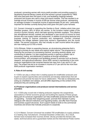 produced; connecting women with micro-credit providers and providing support in
developing financial literacy (nearly all of the women’s groups supported by TREE
AID have paid back their first loans in full); and facilitating meetings between
producers and buyers who sell to urban and export markets. This has resulted in an
average annual increase in income of £69 per woman shea producer, representing
an average increase in household income of approximately 20 per cent - particularly
important for families currently facing food crisis given this year’s poor harvests.
3.5 Concern Universal is supporting the Gambia is Good initiative which links poor
Gambian growers, 90% of whom are women, to the lucrative market outlets of the
country’s tourism industry, which had been ignoring domestic suppliers. This initiative
has strengthened domstic markets and developed a new source of income for local
farmers who now supply hotels and restaurants. In addition to providing technical and
business training to improve production and management, Concern Universal
facilitates the linkage between grass-roots women’s organisations and the tourist
outlets. The women producers, who had virtually no cash income before the project,
are now making up to £150 a month.
3.6 In Ethiopia, Oxfam is supporting Assosa, an oil-producing enterprise that is
starting to process its own seeds and capture higher returns. The programme is
financing the purchase of a processing machine, providing working capital, and
contributing to salaries. It is also supporting women in gaining a greater role in
processing, trading, and distribution of sesame oil through workshops,
communication, and campaigns and facilitating access to services such as finance,
research, and agricultural extension. Since 2009, women’s membership in the more
producer organisations that comprise Assosa has risen from 2 per cent to 21 per
cent. The project has led to an increase in income of 37 per cent for the more than
6000 producer organisation members.
4. Role of civil society
4.1 CSOs can play a critical role in creating spaces for smallholder producers and
buyers to explore opportunities and constraints and develop relationships that will
build trust and provide the basis for future collaboration. This role is a temporary one,
acting as a facilitator and catalyst, and will differ depending on the context of the
producers they are working with.
4.2 Producer organisations and producer-owned intermediaries and service
providers
4.2 .1 CSOs play crucial role in helping producers organise into cooperatives,
associations or farmer economic groups and building the capacity of these groups.
Being part of a producer organisation can help smallholder producers lower the risk
of upgrading; increase their bargaining power; promote their interests in policy
dialogues with relevant institutions and regulating bodies; and offer them financial
and business support structures. Such support needs to build on the commercial
incentives and drivers that motivate producers to cooperate.
4.2.2 In Malawi, Concern Universal has enabled 700 smallholders to supply potatoes
to a leading crisp manufacturer, Universal Industries Limited (UIL). As a result,
farmers have increased their incomes 20-fold. UILhas provided the farmers with
seeds, technical advice and a guaranteed market and the International Potato Centre
3
 