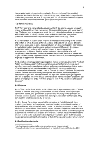 has provided training in production methods. Concern Universal has provided
producers with leadership and agricultural training, and helped them to organise into
production groups that are able to negotiate with UIL. Government extension agents
have also been involved to reinforce good agronomic practices.
4.3 Market mapping
4.3.1 Very poor and marginalised producers will only be able to produce for supply
chains and benefit from their involvement if they are able to cope with some level of
risk. CSOs can help farmers manage risk through value chain analysis, an approach
which helps them to identify barriers faced by women and other marginalised
producers and interventions required to integrate them into supply chains.
4.3.2 Intervention in a value chain requires a detailed understanding of the context
and system in which it exists. Different contexts and systems will require different
intervention strategies. In some cases producers are disadvantaged by poor access
to market information, in which case an intervention might focus on developing
market information systems with new technology or supporting social
arrangements to this end. In other instances the problem might be a lack of
bargaining power due to an imbalance between the number, or size, of sellers and
buyers - in which case support structures for the formation of producer cooperatives
might be an appropriate intervention.
4.3.3 Another similar approach is participatory market system development. Practical
Action used this approach in Zimbabwe to bring together farmers, buyers, input
suppliers, community-based organisations and government departments in a series
of participatory market mapping workshops to identify key opportunities and
constraints in the livestock market chain in Guruve, Northern Zimbabwe. Through this
process farmers were able to negotiate prices and discuss purchasing logistics
directly with buyers and have established linkages with veterinary drugs suppliers.
This led to benefits for about 20,000 farmers with an increase in cattle prices of 8 per
cent in livestock prices and a reduction of 20 per cent in the prevalence of livestock
diseases5
.
4.4 Linkages
4.4.1 CSOs can facilitate access to the different service providers required to enable
farmers to produce effectively for the market, such as financial service providers,
certification bodies, and government or private and voluntary sector providers of
technical services such as business skills training or production technologies. They
can also link smallholders directly to buyers.
4.4.2 In Kenya, Farm Africa supported farmers close to Nairobi to switch from
producing cut flowers and vegetables for export markets to traditional varieties of
leafy vegetables, which they sell under contract to local supermarkets in Nairobi. A
local NGO, Farm Concern International, helped farmers to negotiate these contracts.
and ensure farmers to be paid on delivery rather than the normal 60 working days the
supermarkets normally take to settle their invoices. Farmers have almost trebled the
amount of land under cultivation with indigenous vegetables given that their gross
margin per acre is almost five times that of that of the export crops they grew before.6
4.5 Certification standards
5
http://practicalaction.org/docs/ia2/promising_practices_pmsd_livestock_zim.pdf
6
Africa’s Smallholder Farmers: approaches that work for viable livelihoods, ASFG, London, 2010
4
 