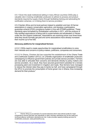 4.5.1 Given the weak institutional setting in many African countries CSOs play a
valuable role in training smallholder producers to adhere to process and product
standards required by supply chains through facilitating training and advocating for
certification schemes, or in linking them to service providers.7
4.5.2 Garden Africa and its local partners helped to establish and train 32 farmer
associations in organic conservation agriculture, and develop a participatory
guarantee scheme (PGS) compliance system in line with IFOAM guidelines. These
standards were formalised by Zimbabwean authorities in 2011, and the produce of
fully-certified associations is being sold to supermarkets and wholesalers in Harare
under the Zim-Organic trademark. Associations are receiving prices over three times
what they would normally get paid and some associations have already increased
their income up to five fold.
Advocacy platforms for marginalised farmers
4.3.5.1 CSOs need to create opportunities for marginalised smallholders to voice
their interests and concerns to policy-makers, politicians, companies and consumers.
4.3.5.2 In Ghana, Christian Aid has supported the establishment of the Ghana Trade
and Livelihoods Coalition (GTLC), an umbrella organization of smallholder producers
campaigning to influence government policies and private service providers. Farmers
are now able to articulate their concerns and demands directly to policy makers and
service providers. As a result, they have secured government subsidies for a tomato
processing plant and investment in irrigation and roads. Rice farmers have managed
to reduce the interest rates they pay to banks by half, and have campaigned through
the GTLC to promote the consumption of home grown rice in Ghana, thus increasing
demand for their produce.8
7
7. Partner Africa is an example of a social enterprise which does ethical audits for major
companies to ensure that their own standards or other voluntary standards such as fari trade and
rainforest alliance certification standards are met. It also provides capacity building services for
smallholder producers. www.partnerafrica.org
8
See www.povertyover.org/foodandagriculture
5
 