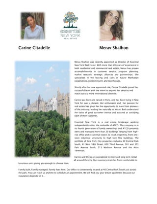Carine Citadelle Merav Shalhon
Merav Shalhon was recently appointed as Director of Essential
New York Real Estate With more than 20 years of experience in
both residential and commercial real estate, Merav has proven
accomplishments in customer service, program planning,
market research, strategic alliances and partnerships. She
specializes in the leasing and sales of luxury Manhattan
cooperatives, condominiums and townhouses.
Shortly after her new appointed role, Carine Citadelle joined her
successful team with the intent to expand her services and
reach out to a more international clientele.
Carine was born and raised in Paris, and has been living in New
York for over a decade. Her enthusiasm and her passion for
real estate has given her the opportunity to learn from pioneers
of the industry, leading her naturally to Merav. Both understand
the value of good customer service and succeed at satisfying
each of their customer.
Essential New York is a real estate brokerage working
independently under the umbrella of ATCO. The company is in
its fourth generation of family ownership, and ATCO presently
owns and manages more than 20 buildings ranging from high-
rise office and residential towers to retail properties, from one-
story industrial structures to high tech flex buildings. The
portfolio of New York City properties includes 40 Central Park
South, 41 West 58th Street, 630 Third Avenue, 381 and 373
Park Avenue South, 515 Madison Avenue and the Atlas
Terminals.
Carine and Merav are specialized in short and long term rental
all around the city. Our inventory stretches from comfortable to
luxurious units giving you enough to choose from.
Family built, Family managed, Family lives here. Our office is conveniently located at 40 Central Park South just across
the park. You can reach us anytime to schedule an appointment. We will find you your dream apartment because our
reputation depends on it…
 