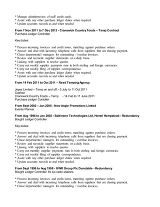* Manage administration of staff credit cards.
* Assist with any other purchase ledger duties when required.
* Update accounts records as and when needed
From 7 Nov 2011 to 7 Dec 2012 - Cranswick Country Foods – Temp Contract
Purchase Ledger Controller
Key duties:
* Process incoming invoices and credit notes, matching against purchase orders.
* Answer and deal with incoming telephone calls from suppliers that are chasing payment.
* Chase departmental managers for outstanding / overdue invoices.
* Review and reconcile supplier statements on a daily basis.
* Liaising with suppliers to resolve queries
* Carry out weekly supplier payments runs in both sterling and foreign currencies.
* Carry out weekly filing of supplier correspondence.
* Assist with any other purchase ledger duties when required.
* Update accounts records as and when needed
From 14 Feb 2011 to Oct 2011 – Reed Temping Agency
Jeyes Limited – Temp on and off – 5 July to 11 Oct 2011
Cashier
Cranswick Country Foods – Temp - 14 Feb to 11 June 2011
Purchase Ledger Contoller
From Sept 2002 – Jan 2008 - New Angle Promotions Limted
Events Planner
From Aug 1998 to Jan 2002 - Baltimore Technologies Ltd, Hemel Hempstead - Redundancy
Bought Ledger Controller
Key duties:
* Process incoming invoices and credit notes, matching against purchase orders.
* Answer and deal with incoming telephone calls from suppliers that are chasing payment.
* Chase departmental managers for outstanding / overdue invoices.
* Review and reconcile supplier statements on a daily basis.
* Liaising with suppliers to resolve queries
* Carry out monthly supplier payments runs in both sterling and foreign currencies.
* Carry out weekly filing of supplier correspondence.
* Assist with any other purchase ledger duties when required.
* Update accounts records as and when needed.
From Sept 1996 to Aug 1998 - GWR Group Plc Dunstable - Redundancy
Bought Ledger Controller for six radio stations
* Process incoming invoices and credit notes, matching against purchase orders.
* Answer and deal with incoming telephone calls from suppliers that are chasing payment.
* Chase departmental managers for outstanding / overdue invoices.
 