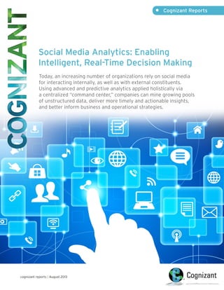 Social Media Analytics: Enabling
Intelligent, Real-Time Decision Making
Today, an increasing number of organizations rely on social media
for interacting internally, as well as with external constituents.
Using advanced and predictive analytics applied holistically via
a centralized “command center,” companies can mine growing pools
of unstructured data, deliver more timely and actionable insights,
and better inform business and operational strategies.
•	 Cognizant Reports
cognizant reports | August 2013
 