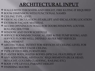  WALLS WITH THICKNESS AND HEIGHT, FIRE RATING IF REQUIRED
 ROOM DIMENSION WITH FUNCTIONAL NAMES
 CEILING TYPE, LEVEL
 VERTICAL CIRCULATION (STAIR,LIFT AND ESCALATOR) LOCATION
 EXTERIOR FAÇADE MATERIAL
 ACCESS OPENINGS IN WALL FOR DOORS,WINDOWS, LOUVER,
ROLLING SHUTTER
 WINDOW AND DOOR SCHEDULE
 SERVICE ROOMS(MECHANICAL, FIRE & PHE PUMP ROOM ) AND
SERVICE FLOORS WELL DEFINED AS PER MEP SERVICES
REQUIREMENT
 ARCITECTURAL INTENT FOR SERVICES AT CEILING LEVEL FOR
AREAS WITHOUT FALSE CEILING
 TYPE OF FIXTURES, FURNITURES
 PLANTER BODY,WATER BODIES (SPECIAL FEATURES) IF ANY
 ANY ADDITIONAL AESTHATIC REQUIREMENTS (BULK HEAD,
SKYLIGHT, COLUMN CLADDING, RAILING ETC)
 ROOF TYPE LEVELS, PARAPET HEIGHT
 FINISHING MATRIX
ARCHITECTURAL INPUT
 