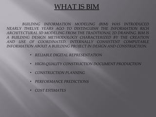 BUILDING INFORMATION MODELING (BIM) WAS INTRODUCED
NEARLY TWELVE YEARS AGO TO DISTINGUISH THE INFORMATION RICH
ARCHITECTURAL 3D MODELING FROM THE TRADITIONAL 2D DRAWING. BIM IS
A BUILDING DESIGN METHODOLOGY CHARACTERIZED BY THE CREATION
AND USE OF COORDINATED, INTERNALLY CONSISTENT COMPUTABLE
INFORMATION ABOUT A BUILDING PROJECT IN DESIGN AND CONSTRUCTION.
• RELIABLE DIGITAL REPRESENTATION
• HIGH-QUALITY CONSTRUCTION DOCUMENT PRODUCTION
• CONSTRUCTION PLANNING
• PERFORMANCE PREDICTIONS
• COST ESTIMATES
WHAT IS BIM
 