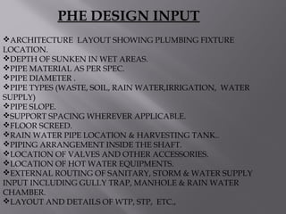 ARCHITECTURE LAYOUT SHOWING PLUMBING FIXTURE
LOCATION.
DEPTH OF SUNKEN IN WET AREAS.
PIPE MATERIAL AS PER SPEC.
PIPE DIAMETER .
PIPE TYPES (WASTE, SOIL, RAIN WATER,IRRIGATION, WATER
SUPPLY)
PIPE SLOPE.
SUPPORT SPACING WHEREVER APPLICABLE.
FLOOR SCREED.
RAIN WATER PIPE LOCATION & HARVESTING TANK..
PIPING ARRANGEMENT INSIDE THE SHAFT.
LOCATION OF VALVES AND OTHER ACCESSORIES.
LOCATION OF HOT WATER EQUIPMENTS.
EXTERNAL ROUTING OF SANITARY, STORM & WATER SUPPLY
INPUT INCLUDING GULLY TRAP, MANHOLE & RAIN WATER
CHAMBER.
LAYOUT AND DETAILS OF WTP, STP, ETC.,
PHE DESIGN INPUT
 