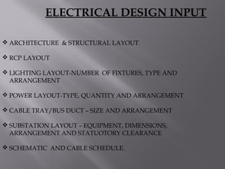  ARCHITECTURE & STRUCTURAL LAYOUT
 RCP LAYOUT
 LIGHTING LAYOUT-NUMBER OF FIXTURES, TYPE AND
ARRANGEMENT
 POWER LAYOUT-TYPE, QUANTITY AND ARRANGEMENT
 CABLE TRAY/BUS DUCT – SIZE AND ARRANGEMENT
 SUBSTATION LAYOUT – EQUIPMENT, DIMENSIONS,
ARRANGEMENT AND STATUOTORY CLEARANCE
 SCHEMATIC AND CABLE SCHEDULE.
ELECTRICAL DESIGN INPUT
 