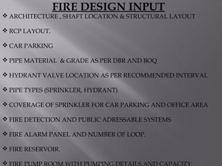  ARCHITECTURE , SHAFT LOCATION & STRUCTURAL LAYOUT
 RCP LAYOUT.
 CAR PARKING
 PIPE MATERIAL & GRADE AS PER DBR AND BOQ
 HYDRANT VALVE LOCATION AS PER RECOMMENDED INTERVAL
 PIPE TYPES (SPRINKLER, HYDRANT)
 COVERAGE OF SPRINKLER FOR CAR PARKING AND OFFICE AREA
 FIRE DETECTION AND PUBLIC ADRESSABLE SYSTEMS
 FIRE ALARM PANEL AND NUMBER OF LOOP.
 FIRE RESERVOIR.
 FIRE PUMP ROOM WITH PUMPING DETAILS AND CAPACITY.
FIRE DESIGN INPUT
 